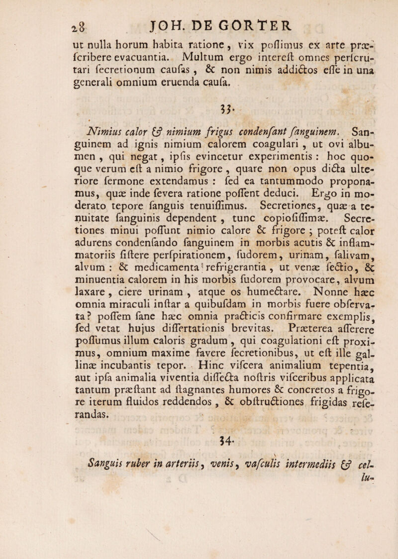 ut nulla horum habita ratione , vix poflimus ex arte prae- fcribere evacuantia. Multum ergo intereft omnes pericru- tari fecretionum caufas , 8c non nimis addi&os efle in una generali omnium eruenda caufa, lb ♦ Nimius calor & nimium frigus condenfant fanguinem. San¬ guinem ad ignis nimium calorem coagulari , ut ovi albu¬ men , qui negat, ipfis evincetur experimentis : hoc quo¬ que verum cft a nimio frigore , quare non opus di&a ulte¬ riore fermone extendamus : fed ea tantummodo propona¬ mus, quae inde fevera ratione potient deduci. Ergo in mo¬ derato tepore fanguis tenuiflimus. Secretiones, quae a te¬ nuitate fanguinis dependent , tunc copiofiflimae. Secre¬ tiones minui pofTunt nimio calore §C frigore \ poteft calor adurens condenfando fanguinem in morbis acutis & inflam¬ matoriis fiftere perfpirationem, fudorem, urinam, falivam, alvum: & medicamenta5 refrigerantia , ut venae fedlio, minuentia calorem in his morbis fudorem provocare, alvum laxare , ciere urinam , atque os humeftare. Nonne haec omnia miraculi inftar a quibufdam in morbis fuere obferva- ta? potiem fane haec omnia pra&icis confirmare exemplis, fed vetat hujus diflertationis brevitas. Praeterea aflerere pofiumus illum caloris gradum , qui coagulationi efl: proxi¬ mus, omnium maxime favere fecretionibus, ut efl: ille gal¬ linae incubantis tepor. Hinc vifcera animalium tepentia, aut ipfa animalia viventia diflefta noflris vifceribus applicata tantum praeftant ad flagnantes humores 6c concretos a frigo¬ re iterum fluidos reddendos, 6c obltru&iones frigidas refe- randas. 34- v Sanguis ruber in arteriis, venis, vafculis intermediis & ceU