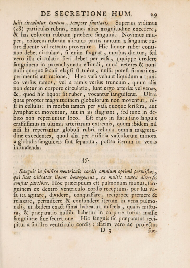 Iulis circulatur tantum , tempore fanitatis. Superius vidimus (28) particulas rubras, omnes alias magnitudine excedere -y 6c has colorem rubrum praebere fanguini. Novimus infu- per, colorem rubrum alicujus partis tantum a fanguine ru¬ bro fluente vel retento provenire. Hic liquor ruber conti¬ nuo debet circulare, fl enim flagnat , morbus dicitur, fed vero illa circulatio fieri debet per vafa , (quippe credere fanguinem in parenchymata effundi, quod veteres 8c non¬ nulli quoque feculi elapfi ftatuere , nullis poteft firmari ex¬ perimentis aut ratione.) Hsec vafa vehunt liquidum a trun¬ co verfus ramos, vel a ramis verfus truncum , quum alia non detur in corpore circulatio, funt ergo arteriae vel vente, &, quod hic liquor fit ruber , vocantur fanguiferae. Ultra quas propter magnitudinem globulorum non moventur, ni- fi in cellulis: in morbis tamen per vafa quoque ferifera, aut lymphatica moventur, aut in iis ftagnant , fed tunc in de¬ bito non reperiuntur loco. Eft ergo in flatu fano fanguis crafliflimus in ultimis arteriarum extremis, quum ibidem nil nifi hi reperiantur globuli rubri reliqua omnia magnitu¬ dine excedentes, quod alia per orificia vafeuiorum minora a globulis fanguineis fint feparata , poflea iterum in venas infundenda. $r- Sanguis in finiftro ventriculo cordis omnium optimi permiftus, qui licet videatur liquor homogeneus , ex multis tamen diverjis conflat partibus. Hoc praecipuum eft pulmonum munus, fan¬ guinem ex dextro ventriculo cordis receptum, per fua va¬ fa ita agitare, dividere, conquaflare , reciproce premere 8c relaxare, permifeere & confundere iterum in vena pulmo¬ nali, ut ibidem exa&iflima habeatur mifcela , qualis miftu- ra, Sc praeparatio nullibi habetur in corpore totius maflae fanguineae fine fecretione. Hic fanguis fic praeparatus reci¬ pitur a finiftro ventriculo cordis : ftatim vero ac proje&us D 3 fue-