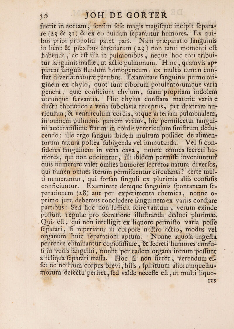 fuerit iri aortam, fenfim fefe magis magifque incipit fepara- re (2.3 & 31) & ex eo quidam feparantur humores. Ex qui¬ bus prior propofiti patet pars. Nam praeparatio fanguinis in liene & plexibus arteriarum (2.3) non tanti momenti eft habenda, ac eft illa in pulmonibus, neque hoc toti tribui¬ tur fahguinis maflas, ut a£tio pulmonum. Hinc , quamvis ap* pareat fanguis fluidum homogeneum, ex multis tamen con¬ flat diverfae naturas partibus. Examinate fanguinis primo ori¬ ginem ex chylo, quot funt ciborum potulentorumque varia genera, quae conficiunt chylum, fuam propriam indolem utcunque fervantia. Hic chylus conflans materie varia e du£hi thoracico a vena fubclavia receptus, per dextram au¬ riculam, & ventriculum cordis, atque arteriam pulmonalem, in omnem pulmonis partem vectas, hic permifcetur langui- ni accuratiflime flat i hi in cordis ventriculum iiniftrum dedu¬ cendo: ille ergo fanguis ibidem multum poflidet de alimen¬ torum natura poftea fubigenda vel immutanda. Vel fi con¬ fideres fanguinem in vena cava , nonne omnes fecreti hu¬ mores, qui non ejiciuntur, illi ibidem permifti inveniuntur? quis numerare valet omnes humores fecretos natura diverfos, qui ramen omnes iterum permifcentur circulanti ? certe mul¬ ti numerantur, qui forfan finguli ex plurimis aliis confufis conficiuntur. Examinate denique fanguinis fpontaneam re¬ parationem (18) aut per experimenta chemica, nonne o- ptimo jure debemus concludere fanguinem ex variis conflare partibus: Sed hoc non fufficit fcire tantum , verum exinde p 6 florit regulas pro fecretione illuftranda deduci plurima. Quis eft, qui non intelligit ex liquore permifto varia pofle feparari, fi reperiatdr iri corpore noflro adtio, modus vel organum huic feparationi aptum. Nonne aquofa ingefta per renes eliminantur copiofiflime, 8c fecreti humores confu- fi in vehis (anguini, noniie per eadem organa iterum poflunt a reliqua feparari mafla. Hoc fi non fieret, verendum ef- fet ne no (Irum corpus brevi, bilis , fpirituum aliorumque hu¬ morum defedta periret, fed valde necefle efl,ut multi liquo¬ res