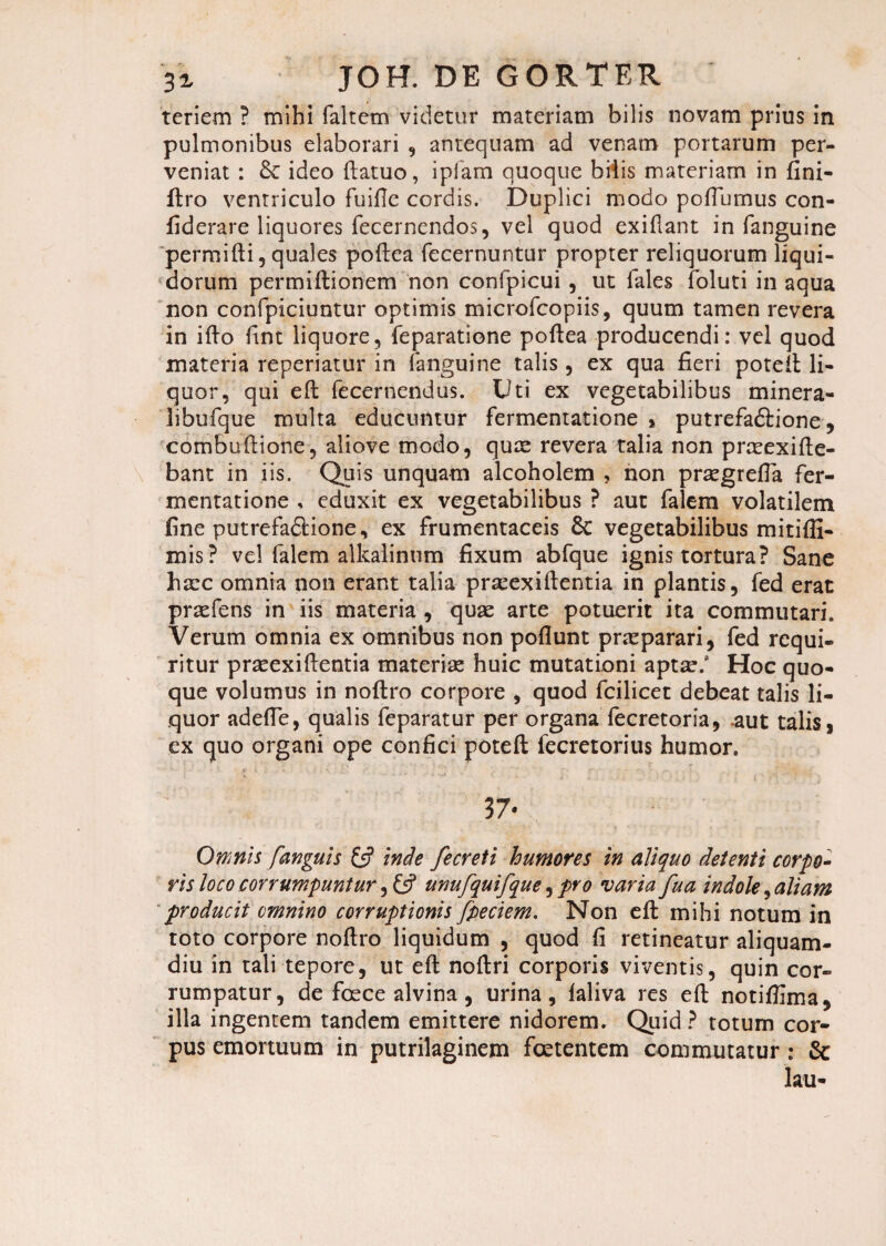 teriem ? mihi faltem videtur materiam bilis novam prius in pulmonibus elaborari , antequam ad venam portarum per¬ veniat : & ideo ftatuo, iplam quoque bilis materiam in fini- ftro ventriculo fuide cordis. Duplici modo podiimus con- fiderare liquores fecernendos, vel quod exiflant in fanguine permifti, quales poftea fecernuntur propter reliquorum liqui¬ dorum permiftionem non confpicui , ut fales foluti inaqua non confpiciuntur optimis microfcopiis, quum tamen revera in ifto fint liquore, feparatione poftea producendi: vel quod materia reperiatur in fanguine talis, ex qua fieri poteil li¬ quor, qui eft decernendus. Uti ex vegetabilibus minera- libufque multa educuntur fermentatione * putrefaftione, combuftione, aliove modo, quae revera talia non prceexifie- bant in iis. Quis unquam alcoholem , non praegrefla fer¬ mentatione , eduxit ex vegetabilibus ? aut falem volatilem fine putrefadHone, ex frumentaceis 8c vegetabilibus mitiffi- mis? vel falem alkalinum fixum abfque ignis tortura? Sane haec omnia non erant talia praeexiftentia in plantis, fed erat praefens in iis materia , quae arte potuerit ita commutari. Verum omnia ex omnibus non poflunt praeparari, fed requi¬ ritur praeexiftentia materiae huic mutationi apt^/ Hoc quo¬ que volumus in noftro corpore , quod fcilicet debeat talis li¬ quor adefie, qualis feparatur per organa fecretoria, .aut talis, ex quo organi ope confici poteft fecretorius humor. 37- Omnis [anguis £5? inde fecreti humores in aliquo detenti corpo¬ ris loco corrumpuntur, £5? unufquifque, pro varia fua indole, aliam producit omnino corruptionis fpeciem. Non efl: mihi notum in toto corpore noftro liquidum , quod fi retineatur aliquam¬ diu in tali tepore, ut eft noftri corporis viventis, quin cor¬ rumpatur, de foece alvina , urina, laliva res ed: notifiima, illa ingentem tandem emittere nidorem. Quid ? totum cor¬ pus emortuum in putrilaginem foetentem commutatur: &