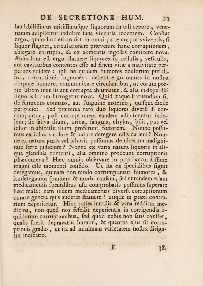 laudabiliffimus mitiffimufque liquorum in tali tepore , vene¬ natam adipifcitur indolem fana viventia rodentem. Conflat ergo, quum hoc etiam fiat in omni parte corporis viventis, fi liquor flagnet, circulationem praevenire hanc corruptionem, ablegare corrupta, St ex alimentis ingeflis conficere nova. Abfurdum eft ergo flatuere liquores in cellulis , vcliculis, aut cavitatibus contentos effe ad finem vitas a nativitate per¬ petuos eofdem : ipfi ne quidem humores oculorum puriffi- mi , corruptionis immunes : debent ergo omnes in nofiro corpore humores communicare circulantibus, ut eorum por¬ tio faltem inutilis aut corrupta abfumatur. St alia in deperditi liquoris locum furrogetur nova. Quid itaque ftatucndum fit de fermento connato, aut fanguine materno , quifque facile perfpiciet. Sed praeterea raro duo liquores diverfi fi cor¬ rumpantur , poft corruptionem eandem adipifeuntur indo¬ lem ; fic faliva alium , urina, fanguis, chylus, bilis, pus vel ichor in abfceflu alium proferunt foetorem. Nonne poffii- mus ex ichoris colore St nidore detegere offis cariem? Non¬ ne ex natura puris vel ichoris poffiimus de ulcerum maligni¬ tate ferre judicium? Nonne ex varia natura liquoris in ali¬ qua glandula contenti, alia omnino prodeunt corruptionis phaenomena ? Haec omnia obfervare in praxi accuratiffime magni efle momenti confido. Ut ita ex fpecialibus fignis detegamus, quinam non modo corrumpuntur humores , 5c ita detegamus fomitem St morbi caufam, fed ut tandem etiam medicamentis fpecialibus ufu comprobatis poffimus fuperare haec mala: nam iifdem medicamentis diverfa corruptionum curare genera quis auderet flatuere ? utique in praxi contra¬ rium experiretur. Hinc toties inutilis St vana redditur me¬ dicina, non quod nos fefellit experientia in corrigendis li¬ quidorum corruptionibus, fed quod nobis non fatis conflet, qualis fuerit depravatus humor, St quantus ejus fit corru¬ ptionis gradus, ut ita ad minimam varietatem noflra diriga¬ tur indicatio. E