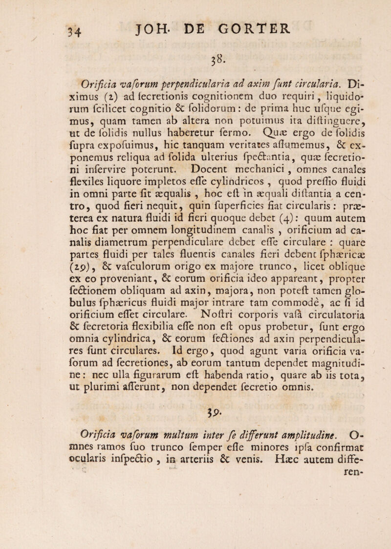 y JOH- DE GORTER 38. Orificia va forum perpendicularia ad axim fiunt circularia. Di¬ ximus (2) ad fecretionis cognitionem duo requiri, liquido¬ rum fcilicet cognitio & folidorum: de prima huc ufque egi¬ mus, quam tamen ab altera non potuimus ita diftinguerc, ut de folidis nullus haberetur fermo. Quas ergo de folidis fupra expofuimus, hic tanquam veritates aflumemus, ex¬ ponemus reliqua ad folida ulterius fpe&antia, quas fecretio- ni infervire poterunt. Docent mechanici , omnes canales flexiles liquore impletos efie cylindricos , quod preflio fluidi in omni parte fit aequalis , hoc eft in sequali diftantia a cen¬ tro, quod fieri nequit, quin fuperficies fiat circularis: prre- terea ex natura fluidi id fieri quoque debet (4): quum autem hoc fiat per omnem longitudinem canalis , orificium ad ca¬ nalis diametrum perpendiculare debet efle circulare : quare partes fluidi per tales fluentis canales fieri debent fphaericas (29), Sc vafculorum origo ex majore trunco, licet oblique ex eo proveniant, & eorum orificia ideo appareant, propter fe&ionem obliquam ad axin, majora, non poteft tamen glo¬ bulus fphasricus fluidi major intrare tam commode, ac fi id orificium eflet circulare. Nofiri corporis vafa circulatoria fecretoria flexibilia efle non eft opus probetur, funt ergo omnia cylindrica, 6c eorum fe&iones ad axin perpendicula¬ res funt circulares. Id ergo, quod agunt varia orificia va- forum ad fecretiones, ab eorum tantum dependet magnitudi¬ ne: nec ulla figurarum eft habenda ratio, quare ab iis tota, ut plurimi afferunt, non dependet fecretio omnis. 39- Orificia v a forum multum inter fie differunt amplitudine. O- mnes ramos fuo trunco femper efle minores lpfa confirmat ©cularis infpe&io , in arteriis & venis. Hxc autem diffe- ren-