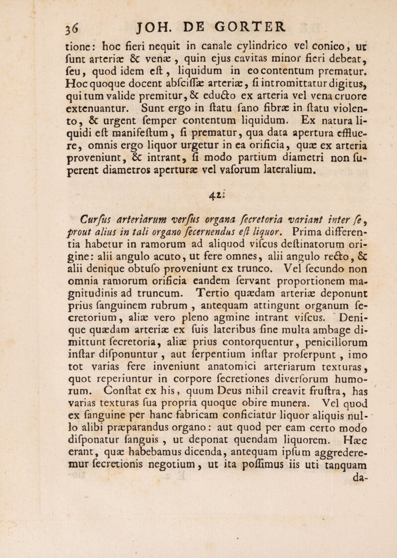 tione: hoc fieri nequit in canale cylindrico vel conico, m funt arterias 8c venas , quin ejus cavitas minor fieri debeat, feu, quod idem eft, liquidum in eo contentum prematur. Hoc quoque docent abfciflk: arteriae, fi intromittatur digitus, qui tum valide premitur, 8c edu&o ex arteria vel venacruore extenuantur. Sunt ergo in ftatu fano fibras in fiatu violen¬ to, & urgent femper contentum liquidum. Ex natura li¬ quidi eft manifeftum, fi prematur, qua data apertura efflue¬ re, omnis ergo liquor urgetur in ea orificia, quas ex arteria proveniunt, 8c intrant, fi modo partium diametri non fu- perent diametros aperturae vel vaforum lateralium. 41: Curfus arteriarum verfus organa fecretoria variant inter fe, prout alius in tali organo fecernendus eft liquor. Prima differen¬ tia habetur in ramorum ad aliquod vifcus deftinatorum ori¬ gine: alii angulo acuto, ut fere omnes, alii angulo re£lo, & alii denique obtufo proveniunt ex trunco. Vel fecundo non omnia ramorum orificia eandem fervant proportionem ma¬ gnitudinis ad truncum. Tertio quasdam arterias deponunt prius fanguinem rubrum , antequam attingunt organum fe- cretorium, alise vero pleno agmine intrant vifcus. Deni¬ que quasdam arterias ex fuis lateribus fine multa ambage di¬ mittunt fecretoria, alias prius contorquentur, penicillorum inftar difponuntur , aut ferpentium inftar proferpunt , imo tot varias fere inveniunt anatomici arteriarum texturas, quot reperiuntur in corpore fecretiones diverforum humo¬ rum. Confiat ex his, quum Deus nihil creavit fruftra, has varias texturas fua propria quoque obire munera. Vel quod ex fanguine per hanc fabricam conficiatur liquor aliquis nul¬ lo alibi praeparandus organo: aut quod per eam certo modo difponatur fanguis , ut deponat quendam liquorem. Hasc erant, quae habebamus dicenda, antequam ipfum aggredere¬ mur fecretionis negotium, ut ita poffimus iis uti tanquam da-