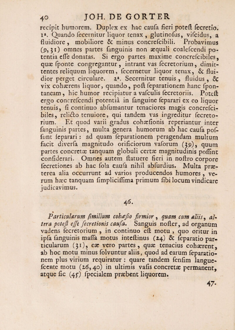 recipit humorem. Duplex ex hac caufa fieri potefl fecretlo. ia. Quando fecernitur liquor tenax , glutinofus, vifcidus, a fluidiore , mobiliore & minus concrefcibili. Probavimus (9,31) omnes partes fanguinis non aequali coalefcendi po¬ tentia dTe donatas. Si ergo partes maxime concrefcibiles, quae fponte congregantur, intrant vas fecretorium, dimit¬ tentes reliquum liquorem, lecernetur liquor tenax, flui¬ dior perget circulare, z*. Secernitur tenuis , fluidus , 6c vix cohaerens liquor, quando, poft feparationem hanc fpon- taneam , hic humor recipiatur a vafculis fecretoriis. Potefl: ergo concrefcendi potentia in fanguine feparari ex eo liquor tenuis, fi continuo abfumantur tenaciores magis concrefci- bilcs, relieflo tenuiore, qui tandem vas ingreditur fecreto- rium. Et quod varii gradus cohaefionis reperiantur inter fanguinis partes, multa genera humorum ab hac caufa pofi- funt feparari : ad quam feparationem peragendam multum facit diverfa magnitudo orificiorum vaforum ($9), quum partes concretae tanquam globuli certae magnitudinis poffint confiderari. Omnes autem flatuere fieri in noftro corpore fecretiones ab hac fola caufa nihil abfurdius. Multa prae¬ terea alia occurrunt ad varios producendos humores , ve¬ rum hrec tanquam fimpliciffima primum fibi locum vindicare judicavimus. 4^. ■* Particularum fmilium cohafio firmior, quam cum aliis, al¬ tura potefl ejjz fle cretionis caufa. Sanguis nofter, ad organum vadens fecretorium , in continuo eft motu , quo oritur in ipfa fanguinis mafla motus inteftinus (24) & feparatio par¬ ticularum (31), eae vero partes, quae tenacius cohaerent, ab hoc motu minus folvuntur aliis, quod ad earum feparatio¬ nem plus virium requiratur : quare tandem fenfim languc- fcente motu (16,40) in ultimis vafis concretae permanent, atque fic (4f) fpecialem praebent liquorem. 47-