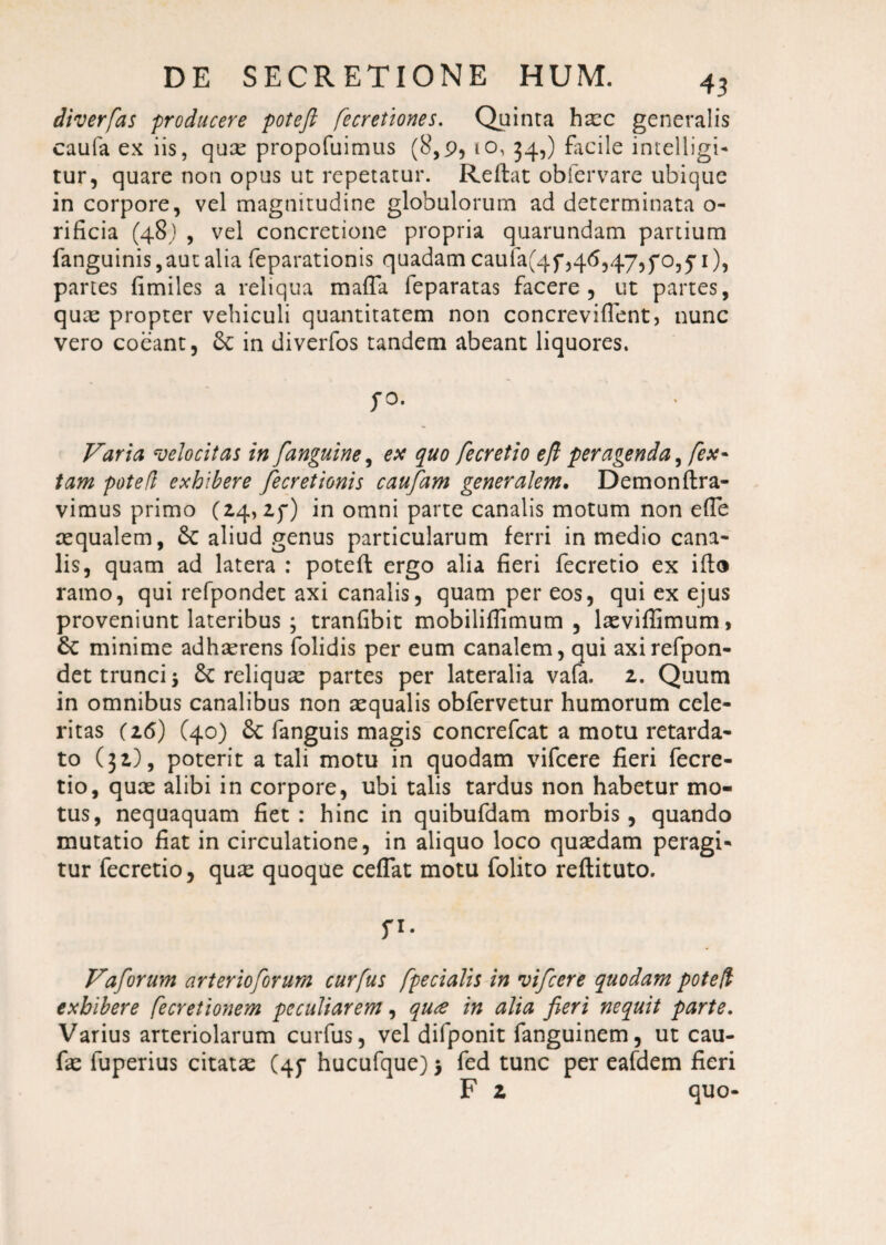 diverfas producere poteft fecretiones. Quinta hxc generalis caufa ex iis, quas propofuimus (8,9,10, 34,) facile intelligi- tur, quare non opus ut repetatur. Reftat obfervare ubique in corpore, vel magnitudine globulorum ad determinata o- rificia (48) , vel concretione propria quarundam partium fanguinis,aut alia feparationis quadam caufa(4p,46,47,70,pi), partes fimiles a reliqua maffa feparatas facere, ut partes, quae propter vehiculi quantitatem non concreviflent, nunc vero coeant, 8c in diverfos tandem abeant liquores. po. Varia velocitas in [anguine, ex quo fecretio eft peragenda, [ex- tam potefi exhibere [ecretionis caufam generalem. Demonftra- vimus primo (24, 2p) in omni parte canalis motum non e(Te aequalem, St aliud genus particularum ferri in medio cana¬ lis, quam ad latera : poteft ergo alia fieri fecretio ex ifto ramo, qui refpondet axi canalis, quam per eos, qui ex ejus proveniunt lateribus ; tranfibit mobiliffimum , lasviffimum, St minime adhaerens folidis per eum canalem, qui axi refpon¬ det trunci j St reliquas partes per lateralia vafa. 2. Quum in omnibus canalibus non aequalis obfervetur humorum cele¬ ritas (16) C40) St fanguis magis concrefcat a motu retarda¬ to (32), poterit a tali motu in quodam vifcere fieri fecre¬ tio, quae alibi in corpore, ubi talis tardus non habetur mo¬ tus, nequaquam fiet : hinc in quibufdam morbis, quando mutatio fiat in circulatione, in aliquo loco quaedam peragi¬ tur fecretio, quas quoque ceflat motu folito reftituto. P- Vaforum arterioforum curfus [pedalis in vifcere quodam poteft exhibere [ecretionem peculiarem, qute in alia fieri nequit parte. Varius arteriolarum curfus, vel difponit fanguinem, ut cau- fas fuperius citatas (4P hucufque) > fed tunc per eafdem fieri F 2 quo-