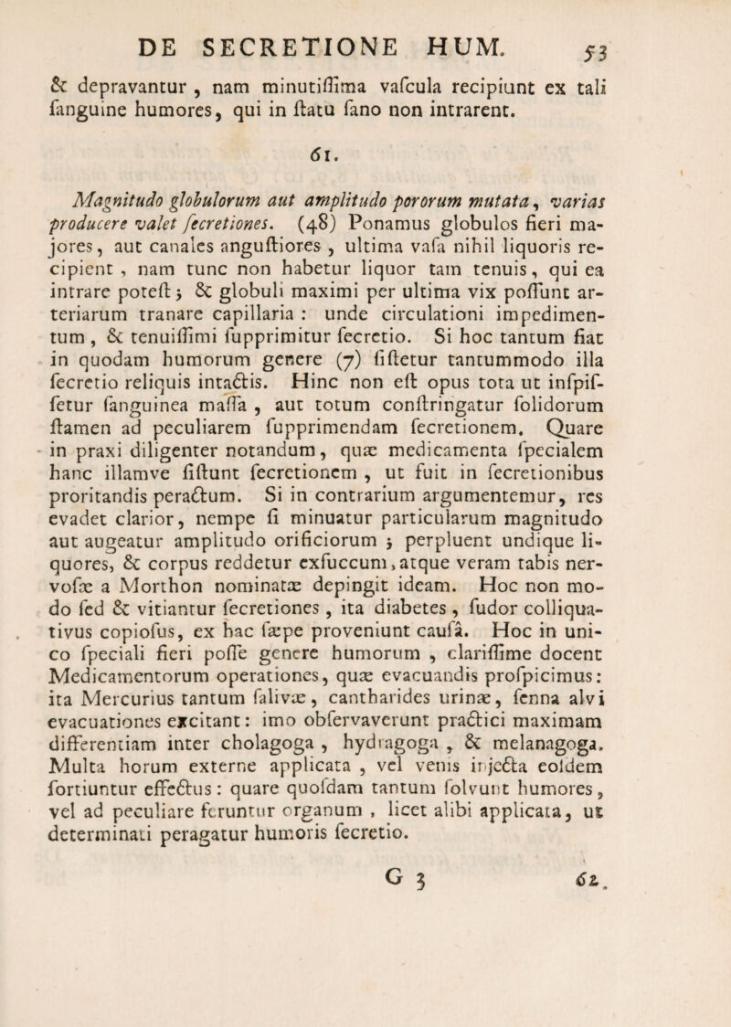 Sc depravantur , nam minutiflima vafcula recipiunt ex tali fanguine humores, qui in ftatu fano non intrarent. 61. 1 Magnitudo globulorum aut amplitudo pororum mutata, varias producere valet fecretiones. (48) Ponamus globulos fieri ma¬ jores, aut canales angufliores , ultima vafa nihil liquoris re¬ cipient , nam tunc non habetur liquor tam tenuis, qui ea intrare porefb 5 Sc globuli maximi per ultima vix poffunt ar¬ teriarum tranare capillaria : unde circulationi impedimen¬ tum , Sc tenuifiimi fupprimitur fecrctio. Si hoc tantum fiat in quodam humorum genere (7) fifletur tantummodo illa fecretio reliquis intaftis. Hinc non eft opus tota ut infpif- fetur (anguinea maffa , aut totum confiringatur folidorum flamen ad peculiarem fupprimendam fecretionem. Quare in praxi diligenter notandum, quas medicamenta fpecialem hanc illamve fiftunt fecretionem , ut fuit in fecretionibus proritandis peraShim. Si in contrarium argumentemur, res evadet clarior, nempe fi minuatur particularum magnitudo aut augeatur amplitudo orificiorum j perpluent undique li¬ quores, Se corpus reddetur cxfuccum, atque veram tabis ner- vofas a Morthon nominatas depingit ideam. Hoc non mo¬ do fed Se vitiantur fecretiones, ita diabetes , fudor colliqua- tivus copiofus, ex hac Ifepe proveniunt caufa. Hoc in uni¬ co fpeciali fieri pofie genere humorum , clariffime docent Medicamentorum operationes, qute evacuandis profpicimus: ita Mercurius tantum falivus, cantharides urinas, fenna alvi evacuationes excitant: imo obfervaverunt pra&ici maximam differentiam inter cholagoga , hydragoga ? Se melanagoga. Multa horum externe applicata , vel venis ii jeSta eoldem fortiuntur effeftus: quare quofdam tantum folvunt humores, vel ad peculiare feruntur organum , licet alibi applicata, ut determinati peragatur humoris fecretio.