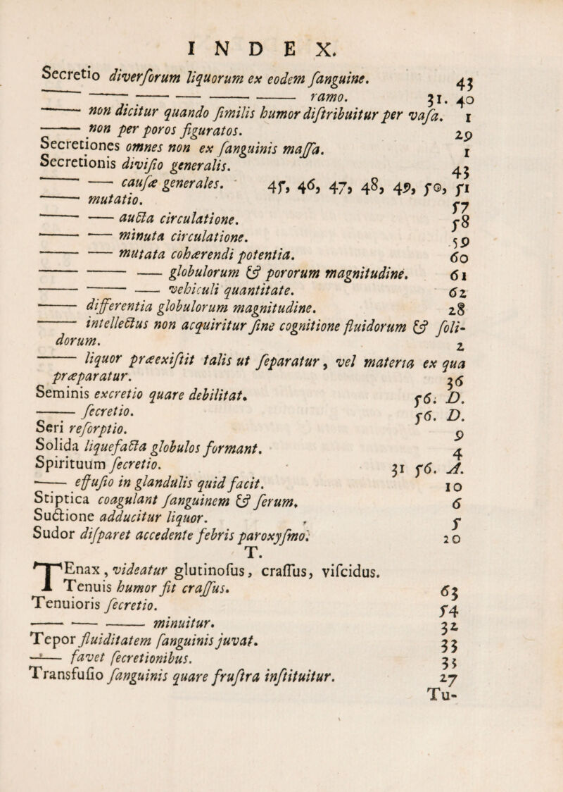 Secretio diverforum liquorum ex eodem [anguine, ^ -- ;-^-:- ramo. 31. 40 ““ non dicitur quando fimilis humor diftribuitur per vafa. i - non per poros figuratos. 2p Secretiones omnes non ex /anguinis majfa. i Secretionis divifio generalis. ^ * - caufie generales. * 47, 46, 47, 48, 45), 70, n -- mutatio. ^ * -au51 a circulatione. J-8 * -minuta circulatione. - -mutata cohaerendi potentia. 60 --globulorum & pororum magnitudine. 61 --- vehiculi quantitate. '- differentia globulorum magnitudine. 28 intelle5lus non acquiritur fine cognitione fluidorum & [oli¬ dorum. z liquor pr<eexiftit talis ut [eparatur, vel materia ex qua 3* f6: D. f6. D. 9 4 31 f<5. A. 10 6 5 20 praeparatur. Seminis ex cretio quare debilitat. -[ecretio. Seri refiorptio. Solida hquefa5la globulos formant. Spirituum [ecretio. — effufio in glandulis quid facit. Stiptica coagulant Janguinem Ifi[erum. Su&ione adducitur liquor. Sudor dijparet accedente febris paroxyfmo: T. TEnax, videatur glutinofus, craflus, vifcidus. Tenuis humor fit crajfus. Tenuioris [ecretio. -- -- - minuitur. Tepor fluiditatem [anguinis juvat. —1— favet j^cretionibus. Transfufio [anguinis quare fruftra inftituitur. *3 f4 3* 33 35 27 Tu-