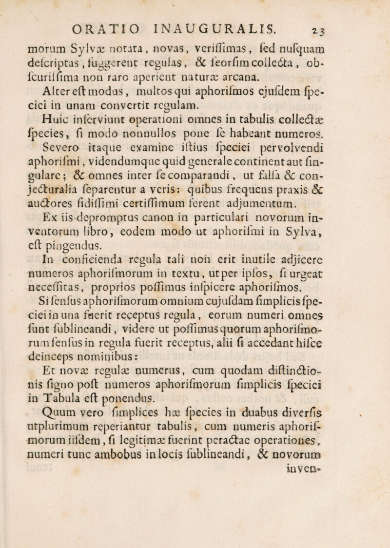 moram Sylvse notata, novas, vcriflimas, fed nufquam delcriptas, fuggerent regulas, & feorfimcolleCta , oi> fcurilfima non raro aperient naturae arcana. Alter efl modus, multos qui aphorifmos ejufdem fpe- ciei in unam convertit regulam. Huic inlerviunt operationi omnes in tabulis collecflae fpecies, fi modo nonnullos pone fe habeant numeros. Severo itaque examine illius fpeciei pervolvendi aphorifmi, videndumquequid generale continent aut fm- gulare; & omnes inter le comparandi, ut falfa & con¬ jecturalia feparentur a veris: quibus frequens praxis Sc auCtores fidiflimi certifllmum ferent adjumentum. Ex iis depromptus canon in particulari novorum in¬ ventorum libro, eodem modo ut aphorifmi in Sylva, efl: pingendus. In conficienda regula tali noii erit inutile adjicere numeros aphorilmorum in textu, ut per ipfos, fi urgeat: neceflitas, proprios poflimus infpicere aphorilmos. Si fenfus aphorifmorum omnium cujufdam fimplicis fpe¬ ciei in una fuerit receptus regula, eorum numeri omnes funt fublineandi, videre ut poflimus quorum aphorifmo¬ rum fenfus in regula fuerit receptus, alii fi accedant hifce deinceps nominibus: Et nova: regula: numerus, cum quodam diftinCtio- nis figno poft numeros aphorifmorum fimplicis fpeciei in Tabula efl ponendus. Quum vero fimplices hae fpecies in duabus diverfis utplurimum reperiantur tabulis, cum numeris aphoril¬ morum iifdem , fi legitima:fuerint peraCtae operationes, numeri tunc ambobus in locis fublineandi, & novorum inven-