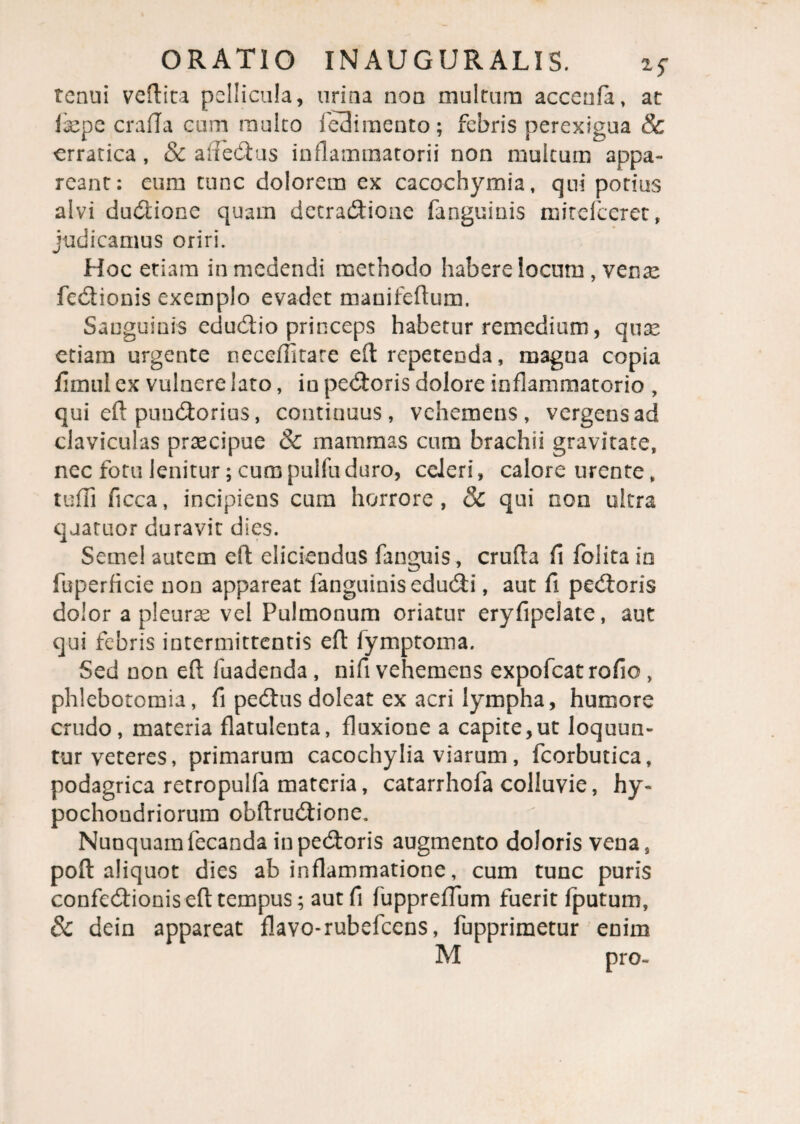 tenui veftita pellicula, urina non multum accenfa, at fepe crafla cum multo le3i mento; febris perexigua & erratica , & affedus inflammatorii non multum appa¬ reant: eum tunc dolorem ex cacochymia, qui potius alvi dudione quam detradioiie fanguinis mitefeeret, judicamus oriri. Hoc etiam in medendi methodo habere locum , venae fedionis exemplo evadet manifeftum. Sanguinis edudio princeps habetur remedium, quas etiam urgente neceffitare eft repetenda, magna copia fimul ex vulnere lato, in pedoris dolore inflammatorio , qui eft pundorius, continuus, vehemens, vergens ad claviculas praecipue & mammas cum brachii gravitate, nec fotu lenitur; cumpulfuduro, celeri, calore urente, tu ili ficca, incipiens cum horrore, & qui non ultra quatuor duravit dies. Semel autem efl: eliciendus fanguis, cruda fi folita in fuperficie non appareat fanguinis edudi, aut fi pedoris dolor a pleurae vel Pulmonum oriatur eryfipelate, aut qui febris intermittentis efl fymptoma. Sed non eft fuadenda , nifi vehemens expofeatrofio , phlebotomia, fi pedus doleat ex acri lympha, humore crudo, materia flatulenta, fluxione a capite,ut loquun¬ tur veteres, primarum cacochylia viarum, fcorbutica, podagrica retropulfa materia, catarrhofa colluvie, hy¬ pochondriorum obftrudione. Nunquam fecanda in pedoris augmento doloris vena, poft aliquot dies ab inflammatione, cum tunc puris confedionis eft tempus; aut fi fuppreflum fuerit fputum, & dein appareat flavo-rubefeens, fupprimetur enim M pro»