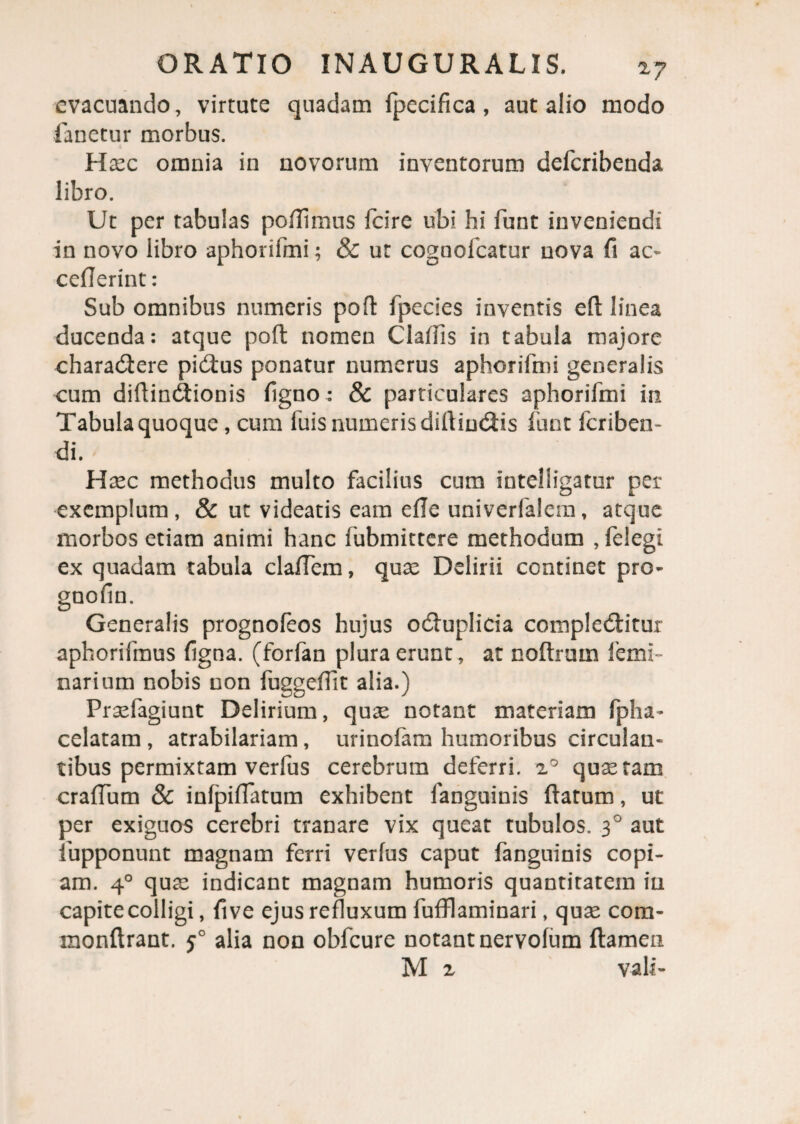 evacuando, virtute quadam fpecifica , aut alio modo fanetur morbus. 6 Haec omnia in novorum inventorum defcribenda libro. Ut per tabulas poflimus fcire ubi hi funt inveniendi in novo libro aphorifmi; & ut cognolcatur nova fi ao cefierint: Sub omnibus numeris pofi: fpecies inventis eft linea ducenda: atque poft nomen Claffis in tabula majore charadere pidus ponatur numerus aphorifmi generalis cum diftindionis figno: 8c particulares aphorifmi in Tabula quoque, cum iuis numeris difiindis funt fcriben- di. Hxc methodus multo facilius cum iutelligatur per exemplum, & ut videatis eam efie univerfalem, atque morbos etiam animi hanc fubmittere methodum , felegi ex quadam tabula clafTem, quae Delirii continet pro- gnofin. Generalis prognofeos hujus oduplicia compleditur aphorifmus figna. (forfan plura erunt, at noftrum femi- narium nobis non fuggefiit alia.) Praefagiunt Delirium, quae notant materiam fpha- celatam , atrabilariam, urinofam humoribus circulan¬ tibus permixtam verfus cerebrum deferri. i° quaeram crafium & infpiffatum exhibent fanguinis ftatum, ut per exiguos cerebri tranare vix queat tubulos. 30 aut iupponunt magnam ferri verfus caput fanguinis copi¬ am. 40 quae indicant magnam humoris quantiratein in capite colligi, fi ve ejus refluxum fufflaminari, quae com- monftrant. 50 alia non obfcure notant nervofum flamen M 2 vali-