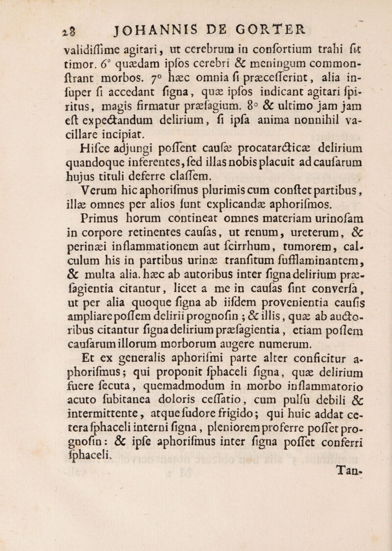 I validiflime agitari, ut cerebrum iu confortium trahi ik timor. 6° quaedam ipfos cerebri & meningum comraon- firant morbos. 70 haec omnia fi praecelTerint, alia in- fuper fi accedant figna, quae ipfos indicant agitari fpi- ritus, magis firmatur praefagium. 8° & ultimo jam jam eft expeCtandum delirium, fi ipfa anima nonnihil va¬ cillare incipiat. Hifce adjungi poflent caufe procatarCticae delirium quandoque inferentes, fed illas nobis placuit adcaufarum hujus tituli deferre claflem. Verum hic aphorifmus plurimis cum conflet partibus, illae omnes per alios funt explicandae aphorifmos. Primus horum contineat omnes materiam urinofam in corpore retinentes caufas, ut renum, ureterum, & perinaei inflammationem aut fcirrhum, tumorem, cal¬ culum his in partibus urinae tranfitum fufflaminantem, & multa alia, haec ab autoribus inter figna delirium prae- fagientia citantur, licet a me in caufas fint converfa 9 ut per alia quoque figna ab iifdem provenientia caufis ampliarepoflem delirii prognofin ; & illis, quae ab aucto¬ ribus citantur figna delirium praefagientia, etiam poflern caularum illorum morborum augere numerum. Et ex generalis aphorifmi parte alter conficitur a- phorifmus; qui proponit fphaceli figna, quae delirium fuere fecuta, quemadmodum in morbo inflammatorio acuto fubitanea doloris ceffatio, cum pulfu debili & intermittente, atquefudorefrigido; qui huic addat ce¬ tera fphaceli interni figna , pleniorem proferre poffetpro- goofin: & ipfe aphorifmus inter figna poflet conferri Iphacelf Taa-