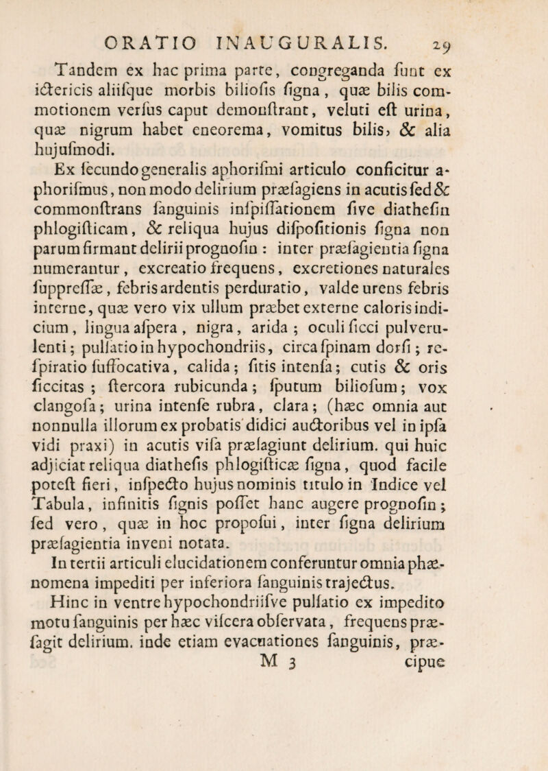 Tandem ex hac prima parte, congreganda funt ex i&ericis aliifque morbis biliofis figna , quas biiis com¬ motionem verius caput demonftrant, veluti eft urina, qux nigrum habet eneorema, vomitus bilis5 & alia hujufmodi. Ex fecundo generalis aphorifmi articulo conficitur a- phorifmus, non modo delirium pradagiens in acutis fed& commonftrans fanguinis infpifiationem five diathefin phlogifticam, & reliqua hujus difpofitionis figna non parum firmant delirii prognofin : inter praefugient ia figna numerantur, excreatiofrequens, excretionesnaturales fiupprefias, febris ardentis perduratio, valde urens febris inrerne, quae vero vix ullum praebet externe caloris indi¬ cium, lingua afpera , nigra, arida; oculi ficci pulveru¬ lenti; pullatioin hypochondriis, circafpinam dorfi ; rc- fpiratio fuffocativa, calida; fitis intenfa; cutis & oris ficcitas ; ftercora rubicunda; fputum biliofum; vox clangofa; urina intenfe rubra, clara; (haec omnia aut nonnulla illorum ex probatis didici audtoribus vel inipfa vidi praxi) in acutis vifa praelagiunt delirium, qui huic adjiciat reliqua diathefis phlogifticae figna , quod facile poteft fieri, infpedto hujus nominis titulo in Indice vel Tabula, infinitis fignis pollet hanc augere prognofin; fed vero , quae in hoc propofui, inter figna delirium praefagientia inveni notata. In tertii articuli elucidationem conferuntur omnia phae¬ nomena impediti per inferiora fanguinis trajedtus. Hinc in ventre hypochondriifve pullatio ex impedito motu fanguinis per hxc vilcera obfervata, frequens prse- fagit delirium, inde etiam evacuationes fanguinis, pra^- M 3 cipue