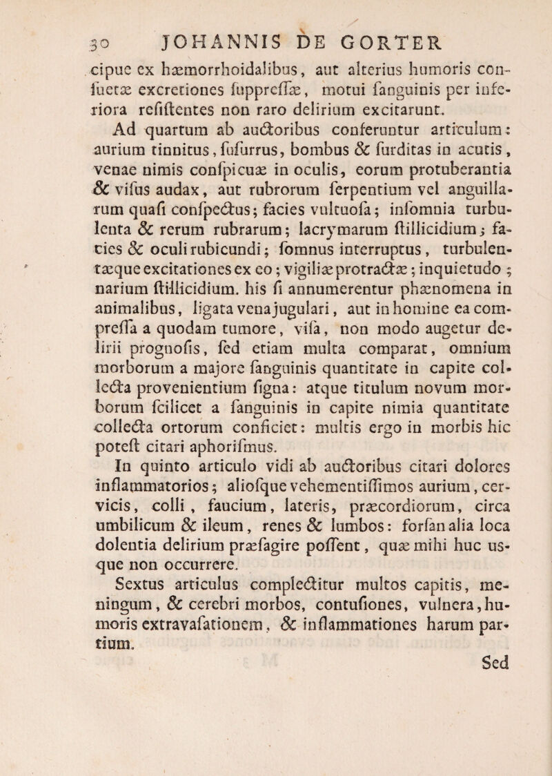 cipue ex haemorrhoidahbus, aut alterius humoris con- iuetae excretiones lupprefTae, motui faoguinis per infe¬ riora reflftentes non raro delirium excitarunt. Ad quartum ab audoribus conferuntur articulum : aurium tinnitus,fufurrus, bombus & furditas in acutis, venae nimis confpicuae in oculis, eorum protuberantia Sc vifus audax, aut rubrorum ferpentium vel anguilla¬ rum quafi confpedus; facies vulcuofa; infomnia turbu¬ lenta & rerum rubrarum; lacrymarum ftillicidium j fa¬ cies & oculi rubicundi; fomnus interruptus , turbuien- taeque excitationes ex eo; vigiliaeprotradae; inquietudo ; narium ftillicidium. his fi annumerentur phaenomena in animalibus, ligata vena jugulari, aut in homine ea com- preffa a quodam tumore, vifa, non modo augetur de¬ lirii prognofis, fed etiam multa comparat, omnium morborum a majore (anguinis quantitate in capite coU leda provenientium figna: atque titulum novum mor¬ borum fcilicet a fanguinis in capite nimia quantitate colleda ortorum conficiet: multis ergo in morbis hic poteft citari aphonfmus. In quinto articulo vidi ab audoribus citari dolores inflammatorios; aliofque vehementiflimos aurium, cer¬ vicis, colli, faucium, lateris, praecordiorum, circa umbilicum & ileum, renes & lumbos: forfan alia loca dolentia delirium praefagire poflent, qua: mihi huc us¬ que non occurrere. Sextus articulus compleditur multos capitis, me¬ ningum ,& cerebri morbos, contufiones, vulnera,hu¬ moris extravafanonem ? & inflammationes harum par¬ tium. Sed