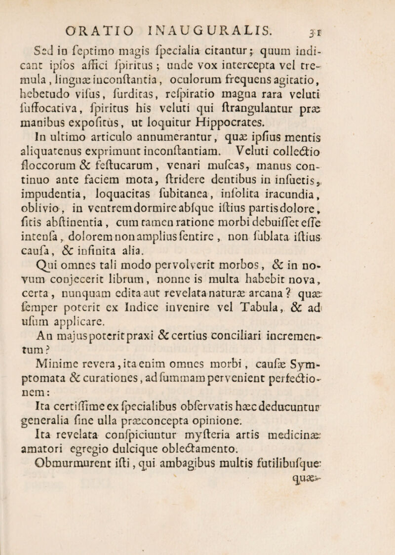 Sed io feptimo magis fpedalia citantur; quum indi¬ cant ipfos affici Ipiritus ; unde vox intercepta vel tre¬ mula , linguae.iuconftantia, oculorum frequens agitatio, hebetudo vifus, furdicas, refpiratio magna rara veluti iuffocativa, fpiritus his veluti qui ftrangulantur prae manibus expofitus, ut loquitur Hippocrates. In ultimo articulo annumerantur, quae ipfius mentis aliquatenus exprimunt inconftantiam. Veluti collebtio floccorum & feltucarum , venari mufeas, manus con¬ tinuo ante faciem mota, ftridere dentibus in infuetis,, impudentia, loquacitas fubitanea, inlblita iracundia, oblivio, in ventremdormireabfque illius partis dolore, fitis abftinentia, cum tamen ratione morbi debuiffetelTe intenfa, dolorem non amplius fentire , non fublata illius caufa, & infinita alia. Qui omnes tali modo pervolverit morbos, & in no¬ vum conjecerit librum, nonne is multa habebit nova, certa, nunquam edita aut revelata naturae arcana ? quae; femper poterit ex Indice invenire vel Tabula, & ad ufum applicare. Au majuspotcritpraxi & certius conciliari incremen¬ tum ? Minime revera, ita enim omnes morbi, caufie Sym¬ ptomata & curationes, ad fummam per venient perfeblio- nem: Ita certiffimeexfpecialibus obfervatis haec deducuntur generalia fine ulla praeconcepta opinione. Ita revelata confpiciuutur mylteria artis medicini; amatori egregio dulcique oble&amento. Obmurmurent illi, qui ambagibus multis futilibufque; equae;-