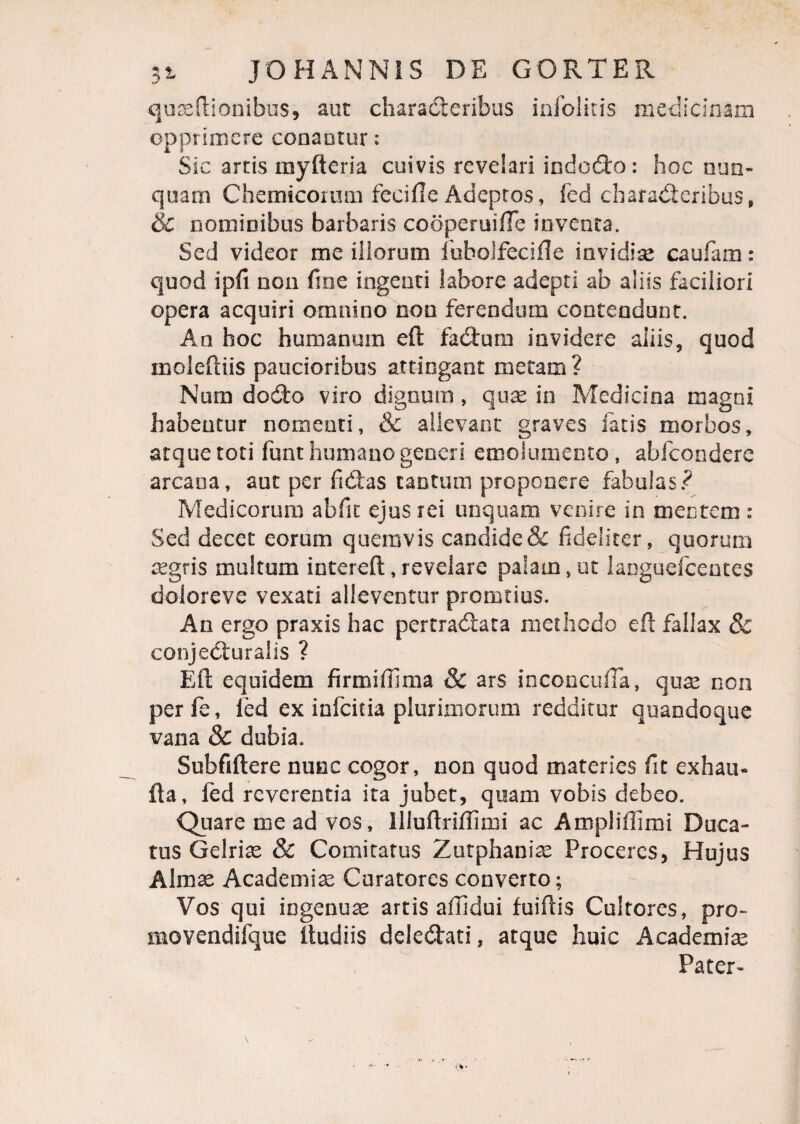 quaeftionibus, aut characteribus infolitis medicinam opprimere conaotur; Sic artis rayfteria cuivis revelari indodo: hoc nun¬ quam Chemicorum fccifle Adeptos, fcd characteribus, & nominibus barbaris cooperuifTe inventa. Sed videor me illorum fubolfecifle invidiae caufam: quod ipfi non fine ingenti labore adepti ab aliis faciliori opera acquiri omnino noo ferendum contendunt. An hoc humanum eft fadum invidere aliis, quod moleftiis paucioribus attingant metam? Num dodto viro dignum, quae in Medicina magni habentur nomenti, & allevant graves fatis morbos, atque toti funt humano generi emolumento, abfeondere arcana, aut per fidas tantum proponere fabulas? Medicorum abfic ejus rei unquam venire in mentem : Sed decet eorum quemvis candide & fideliter, quorum aegris multum intereft, revelare palam, ut languefcentes doloreve vexati alleventur promtius. An ergo praxis hac pertradata methodo eft fallax 8c conjeduralis ? Eft equidem firmiffima & ars inconcufta, quas non perfe, led ex infeitia plurimorum redditur quandoque vana & dubia. Subfiftere nunc cogor, non quod materies fit exham fta, fed reverentia ita jubet, quam vobis debeo. Quare me ad vos, lliuftriffirni ac Ampliftimi Duca¬ tus Gelrise & Comitatus Zutphaniae Proceres, Hujus Almae Academiae Curatores converto; Vos qui ingenuae artis affidui fuiftis Cultores, pro» movendifque itudiis deledati, atque huic Academiae Pater-