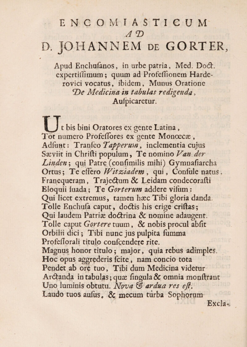 ENC OM IASTICUM A T) D. JOHANNEM de GORTER, Apud Enchufanos, in urbe patria, Med. Do<5h experti (limum; quum ad Profefiionem Harde- rovici vocatus, ibidem. Munus Oratione 4De Medicina in tabulas redigenda, Aufpicaretur. u t bis bini Oratores ex gente Latina , Tot numero Profeffores ex gente Monoece, Adfunt: Tranleo Tappermn, inclementia cujus Saeviit in Chrifti populum, Te nomino Van der Linden; qui Patre (confimilis mihi) Gymnafiarcha Ortus; Te effero TVitziadem , qui, Confule natus. Franequeram, Trajedtum & Leidam condecorafti Eloquii luada; Te Gorterum addere vifum : Qui licet extremus, tamen haec Tibi gloria danda. Tolle Enchufa caput, dodtis his erige criftas; Qui laudem Patriae doftrina & nornine adaugent. Tolle caput Gortere tuum, & nobis procul abfit Orbilii dici; Tibi nunc jus pulpita fumma ProfelTorali titulo confcendere rite. Magnus honor titulo; major, quia rebus adimples. Hoc opus aggrederis fcite, nam condo tota Pendet ab ore tuo. Tibi dum Medicina videtur Ar&anda in tabulas; quae fingula& omnia monftrant Uno luminis obtutu. Nova & ardua res eft. Laudo tuos aufus * & mecum turba Sophorum Excla*