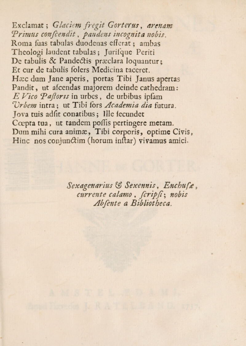 Exclamat; Glaciem fregit Gorterus, arenam 'Primus confcendit, pandens incognita nobis. Roma luas tabulas duodenas efferat; ambas Theologi laudent tabulas; Jurilque Periti De tabulis & Pandemis prasclara loquantur; Et cur de tabulis folers Medicina taceret. Hasc dum Jane aperis, portas Tibi Janus apertas Pandit, ut afeendas majorem deinde cathedram: E Vico Paforis in urbes , de urbibus ipfam Vrbem intra; ut Tibi lors Academia dia futura. Jova tuis adfit conatibus; Ille fecundet Coepta tua, ut tandem poffis pertingere metam. Dum mihi cura animae. Tibi corporis, optime Civis, Hinc nos conjun&im (horum inftar) vivamus amich Sexagenarius & Sexennis, Enchuf£ currente calamo , fcripji\ nobis Abfente a Bibliotheca.