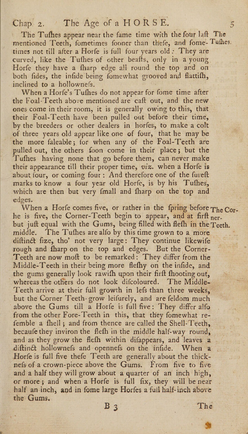 The Tufhes appear near the fame time with the four laft The mentioned Teeth, fometimes fooner than thefe, and fome- Pushes. — times not till after a Horfe is full four years old: They are curved, like the Tufhes-of other beafts, only in a young Horfe they have a fharp edge all round the top ard on both fides, the infide being fomewhat grooved and flattifh, inclined to a hollownefs. When a Horfe’s Tufhes do not appear for Pie time after the Foal-Teeth above mentioned are caft out, and the new ones come in their room, it is generally owing to this, that their Foal-Teeth have been pulled out before their time, by the breeders or other dealers in horfes, to make a colt of three years old appear like one of four, that he may be the more faleable; for when any of the Foal-Teeth are pulled out, the others foon come in their place; but the Tufhes having none that go before them, can never make their appearance till their proper time, wiz. when a Horfe is _ about four, or coming four: And therefore one of the furett marks to know a four year old Horfe, is by his Tuthes, which are then but very {mall and fharp on the top and edges. When a Horfe comes five, or rather in the fpring before Th. Cor- he is five, the Corner-Teeth begin to appear, and at firft ney. but juft equal with the Gums, being filled with flefh in the Teeth. middle. The ‘Tufhes are alfo by this time grown to a more diftin& fize, tho’ not very large: They continue likewife | rough and fharp on the top and edges. But the Corner- Teeth are now moft to be remarked: They differ from the Middle-Teeth in their being more flefhy on the infide, and the gums generally look rawith upon their firft fhooting out, whereas the others do not look difcoloured. The Middle- Teeth arrive at their full growth in lefs than three weeks, — but the Corner Teeth: grow leifurely, and are feldom much above the Gums till a Horfe is full five: They differ alfo from the other Fore-Teeth in this, that they fomewhat re- femble a fhell; and from thence are called the Shell-Teeth, becaufe they inviron the flefh in the middle half-way round, and-as they grow the flefh within difappears, and leaves a diftinét hollownefs and opennefs on the infide. When a . Horfe is full five thefe Teeth are generally about the thick- nefs of a crown-piece above the Gums. From five to five and a half they will grow about a quarter of an inch high, or more; and when a Horfe is full fix, they will be near _ half aninch, and in fome large Horfes a full half-inch above the Gums. B 3 The