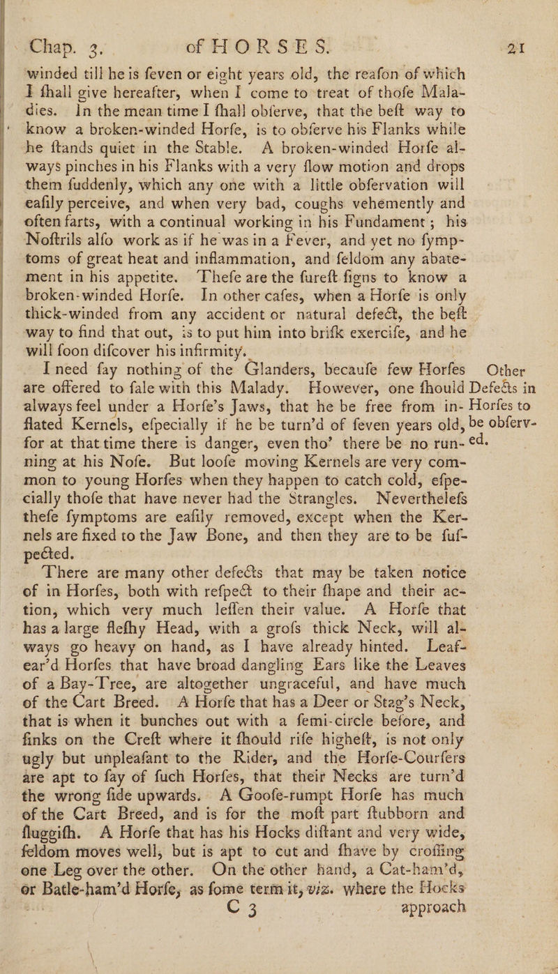 winded till he is feven or eight years old, the reafon of which J thall give hereafter, when I come to treat of thofe Mala- dies. in the mean time I fhal! obferve, that the beft way to ‘ know a broken-winded Horfe, is to obferve his Flanks while he ftands quiet in the Stable. A broken-winded Horfe al- ways pinches in his Flanks with a very flow motion and drops them fuddenly, which any one with a little obfervation will eafily perceive, and when very bad, coughs vehemently and often farts, with a continual working in his Fundament ; his Noftrils alfo work as if he wasina Fever, and yet no fymp- toms of great heat and inflammation, and feldom any abate- ment in his appetite. Thefe are the fureft figns to know a broken- winded Horfe. In other cafes, when a Horfe is only thick-winded from any accident or natural defect, the beft way to find that out, is to put him into brifk exercife, and h will foon difcover his infirmity, | : I need fay nothinz of the Glanders, becaufe few Horfes Other are offered to fale with this Malady. However, one fhould Defeds in always feel under a Horfe’s Jaws, that he be free from in- Horfes to fated Kernels, efpecially if he be turn’d of feven years old, be obferv- for at that time there is danger, even tho’ there be no run- ¢4. ning at his Nofe. But loofe moving Kernels are very com- mon to young Horfes when they happen to catch cold, efpe- cially thofe that have never had the Strangles. Neverthelefs thefe fymptoms are eafily removed, except when the Ker- nels are fixed tothe Jaw Bone, and then they are to be fuf- pected. There are many other defects that may be taken notice of in Horfes, both with refpe& to their fhape and their ac- tion, which very much leffen their value. A Horfe that - ~hasalarge flefhy Head, with a grofs thick Neck, will al- ways go heavy on hand, as I have already hinted. Leaf- ear’d Horfes that have broad dangling Ears like the Leaves of a Bay-Tree, are altogether ungraceful, and have much of the Cart Breed. A Horfe that has a Deer or Stag’s Neck, that is when it bunches out with a femi-circle before, and finks on the Creft where it fhould rife higheft, is not only ugly but unpleafant to the Rider, and the Horfe-Courfers are apt to fay of fuch Horfes, that their Necks are turn’d the wrong fide upwards. A Goofe-rumpt Horfe has much of the Cart Breed, and is for the moft part ftubborn and flugeith. A Horfe that has his Hocks diftant and very wide, feldom moves well, but is apt to cut and fhave by crofiing one Leg over the other. On the other hand, a Cat-ham’d, or Batle-ham’d Horfe, as fome term it, wz. where the Hocks ot oe ees 3 | approach