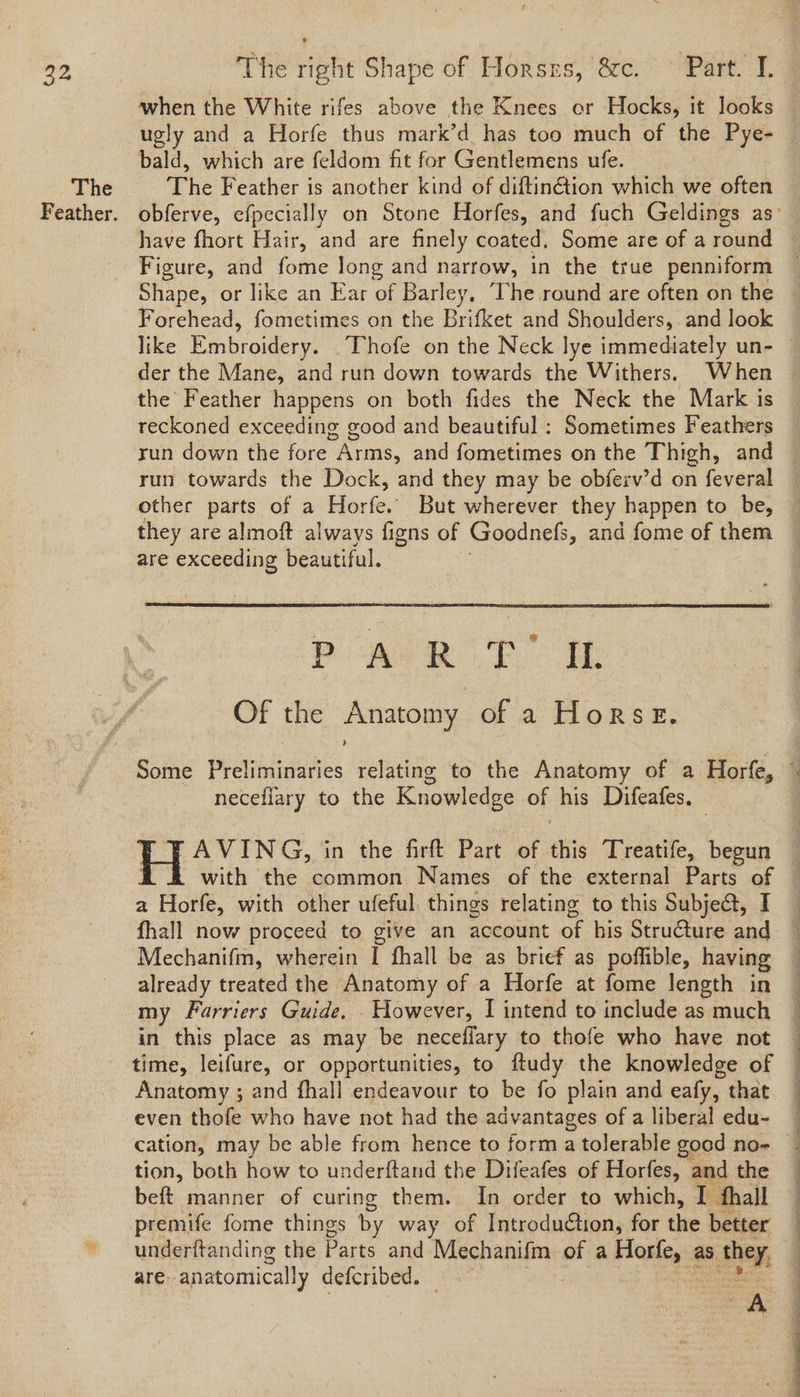The when the White rifes above the Knees or Hocks, it looks ugly and a Horfe thus mark’d has too much of the Pye- bald, which are feldom fit for Gentlemens ufe. | Phe Feather is another kind of diftin@ion which we often have fhort Hair, and are finely coated, Some are of a round Figure, and fome long and narrow, in the true penniform Shape, or like an Ear of Barley, he round are often on the Forehead, fometimes on the Brifket and Shoulders, and look der the Mane, and run down towards the Withers, When the Feather happens on both fides the Neck the Mark is reckoned exceeding good and beautiful : Sometimes Feathers run down the fore hai. and fometimes on the Thigh, and run towards the Dock, and they may be obferv’d on feveral they are almoft always figns of Goodness, and fome of them are exceeding beautiful. PARR TOE Of the Anatomy of a Horse. neceflary to the Knowledge of his Difeafes. — J AVING, in the firft Part of this Treatife, begun a Horfe, with other ufeful things relating to this Subje@t, I fhall now proceed to give an account of his Structure and Mechanifm, wherein I fhall be as brief as poffible, having already treated the Anatomy of a Horfe at fome length in my Farriers Guide. However, I intend to include as much in this place as may be neceflary to thofe who have not time, leifure, or opportunities, to ftudy the knowledge of Anatomy ; and fhall endeavour to be fo plain and eafy, that even thofe who have not had the advantages of a liberal edu- tion, both how to underftand the Difeafes of Horfes, and the premife fome things by way of Introduction, for the better underftanding the Parts and Mechanifm of a ee as they, are. anatomically defcribed. | . | A