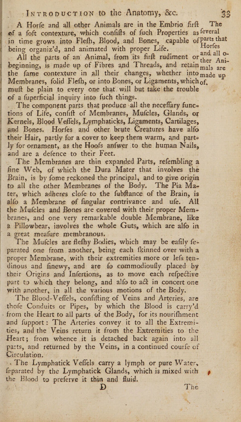 InrRopUCTION to the Anatomy, 8c. 99 _. A Horfe and all other Animals are in the Embrio firft The ef a foft contexture, which confifts of fuch Properties as feveral in time grows into Flefh, Blood, and Bones, capable oe being organiz’d, and animated with proper Life. ay fe |. All the parts of an Animal, from its firft rudiment or), | ane | beginning, is made up of Fibres and Threads, and retain. ..1, are the fame contexture in all their changes, whether into made up. Membranes, folid Flefh, or into Bones, or Ligaments, which of, muft be plain to every one that will but take the trouble | of a fuperficial inquiry into fuch things. 3 _. The component parts that produce -all the neceflary func- tions of Life, confift of Membranes, Mufcles, Glands, or | Kernels, Blood Veflels, Lymphaticks, Ligaments, Cartilages, | and Bones. Horfes and other brute Creatures have alfo | their Hair, partly for a cover to keep them warm, and part- | ly for ornament, as the Hoofs anfwer to the human Nails, and are a defence to their Feet. | _.. The Membranes are thin expanded Parts, refembling a | fine Web, ef which the Dura Mater that involves the Brain, is by fome reckoned the principal, and to give origin _ to all the other Membranes of the Body. ‘The Pia Ma- | ter, which adheres clofe to the fubftance of the Brain, is alfo a Membrane of fingular contrivance and ufe. All | the Mufcles and Bones are covered with their proper Mem- branes, and one very remarkable double Membrane, like a Pillowbear, involves the whole Guts, which are alfo in a great meafure membranous, The Mufcles are flefhy Bodies, which may be eafily fe- parated one from another, being each fkinned over with a proper Membrane, with their extremities more or lefs ten- _ dinous and finewy, and are fo commodioufly placed by their Origins and Infertions, as to move each refpective part to which they belong, and alfo to act in concert one with another, in all the various motions of the Body. The Blood-Veflels, confifting of Veins and Arteries, are thofe Conduits or Pipes, by which the Blood is carry’d ' from the Heart to all parts of the Body, for its nourifhment and fupport: The Arteries convey it to all the Extremi- ties, and the Veins return it from the Extremities to. the Heart; from whence it is detached back again into all parts, and returned by the Veins, in a continued courfe of Circulation. , | .» The Lymphatick Veflels carry a lymph or pure Water, feparated by the Lymphatick Glands, which is mixed with the Blood to preferve it thin and fluid. Be re . Phe