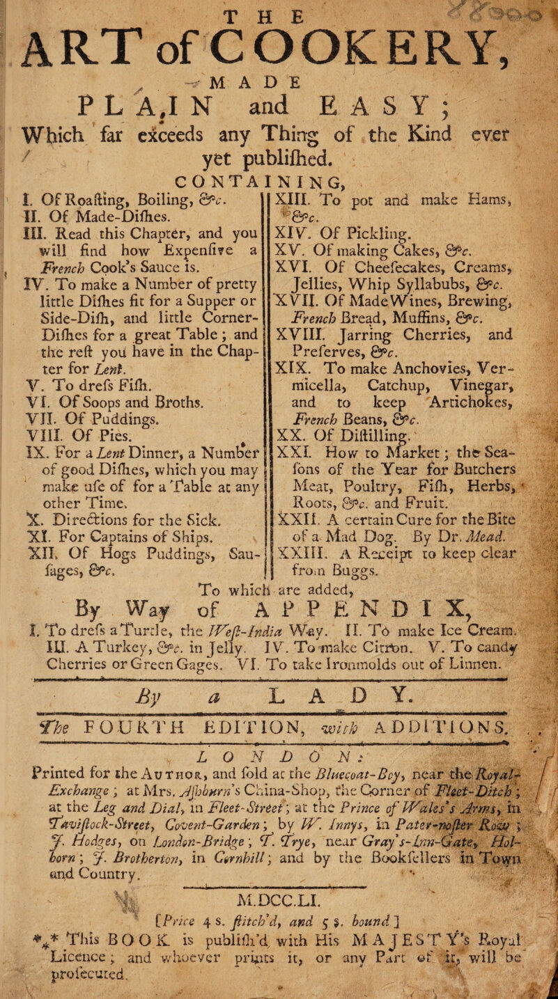 ART of COOKERY, „ -9- M A D E P L A,I N and EASY; Which far exceeds any Thirrg of the Kind ever r yet publiihed. CONTAINING, I. OfRoafting, Boiling,^-. II. Of Made-Diffies. III. Read this Chapter, and you will find how Expendve a French Cook’s Sauce is. IV. To make a Number of pretty little Dlfh.es fit for a Supper or Side-Bifh, and little Corner- Difh.es for a great Table ; and the reft you have in the Chap¬ ter for Lent. V. To drefs Filh. VI. Of Soops and Broths. VII. Of Puddings. VIII. Of Pies. IX. For a Dinner* a Number of good Difties, which you may make ufe of for a Table at any other Time, X. Directions for the Sick. XI. For Captains of Ships. XXL Of Hogs Puddings, Sau- fages, &c. j XIII. To pot and make Hams, *&c. XIV. Of Pickling. XV. Of making Cakes, Qpc, XVI. Of Cheefecakes, Creams, Jellies, Whip Syllabubs, Qpc. XVII. Of Made Wines, Brewing, French Bread, Muffins, QPc. XVIII. Jarring Cherries, and Preferves, Qpc. XIX. To make Anchovies, Ver- micella, Catchup, Vinegar, and to keep Artichokes, French Beans, Q)<V. XX. Of Diftilling. XXL How to Market; thfr Sea- fons of the Year for Butchers Meat, Poultry, Fiffi, Herbs,/' Roots, Py>c. and Fruit. XXII. A certain Cure for the Bite of a Mad Dog. By Dr. Mead. XXIII. A Receipt to keep clear from Buggs. -r # DO To which are added, By Way of A P P E N D I X, 1. To drefs a Turtle, the JFefi-India Way. II. Td make Ice Cream. ILL A Turkey, Q?>c. in Jelly. IV. Tomiake Citron. V. To candy Cherries or Green Gages. VI. To take Iroamolds ovit of Linnen. By a LAD Y. The FOURTH EDITION, with ADDITIONS. .. ...._ LONDON: Printed for the Author., and fold at the Bluecoat-Bcy, near the Key at- Exchange ; at Mrs. Jfhburns China-Shop, the Corner of Fleet-Ditch ; at the Leg and Dialy in Fleet-Street; at the Prince of PFale/s Arrnsy in 'Favijlock-Strcet, Cogent-Garden; by W. Innys, in Pater-nofter Roily ; ff. Hodges, on London-Bridge ; V. Frye, near Gray's-inn-Gate,. Hol- horn; f. Brotherton} in Ctrnhill; and by the Bookfellers in Town and Country. '* . % ' MDCCLI [.Price 4 s. fitch'df and 5 $. bound ] v This BOOK, is publifli’d, with His MAJESTY'S Royal Licence; and whoever prints it, or any Part of it,’ will be proiecuted. '