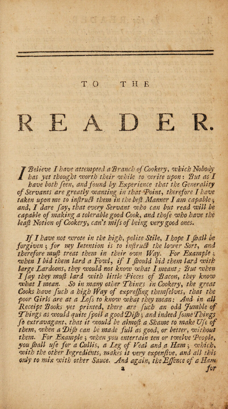 /Believe I have attempted a Branch of Cookery, which Nobody has yet thought worth their while to write upon: But as I have both feen, and found by Experience that the Generality of Servants are greatly wanting in that 'Point, therefore I have taken upon me to inftruSf them in the befi Manner I am capable ■, andy I dare fay, that every Servant who can but read will be capable of making a tolerable good Cooky and thofe who have the kaf Notion of Cookery, cant mifs of being very good ones. Jf I have not wrote in the highy polite Stihy I hope I pall be forgiven : for my Intention is to infiruB the lower Sort, and therefore mufi treat them in their own Way. For Example; when I bid them lard a Fowl, if I Jhould bid them lard with large LardoonSy they would not know what I meant: But when I Jay they mujl lard with little Pieces of Bacoriy they know what I mean. So in many other Things in Cookery, the great Cooks have fuch a high Way of exprejfmg them]'elves, that the poor Girls are at a Lofs to know what they mean: And in all .Receipt Books yet printedy there are fuch an odd Jumble of Things as would quite fpoil a good Dijh 5 and indeed fome Things fo extravagant, that it would be almofi a Shame to make Ufe of them, when a Tip can be made full as goody or better, without them. For Example when you entertain ten or twelve People, you pall ufe for a CulliSy a Leg of Veal and a Ham which» with the other Ingredientsmakes it very expen five y and all this only to mix with other Sauce, And againy theEjJence of a Bam a for