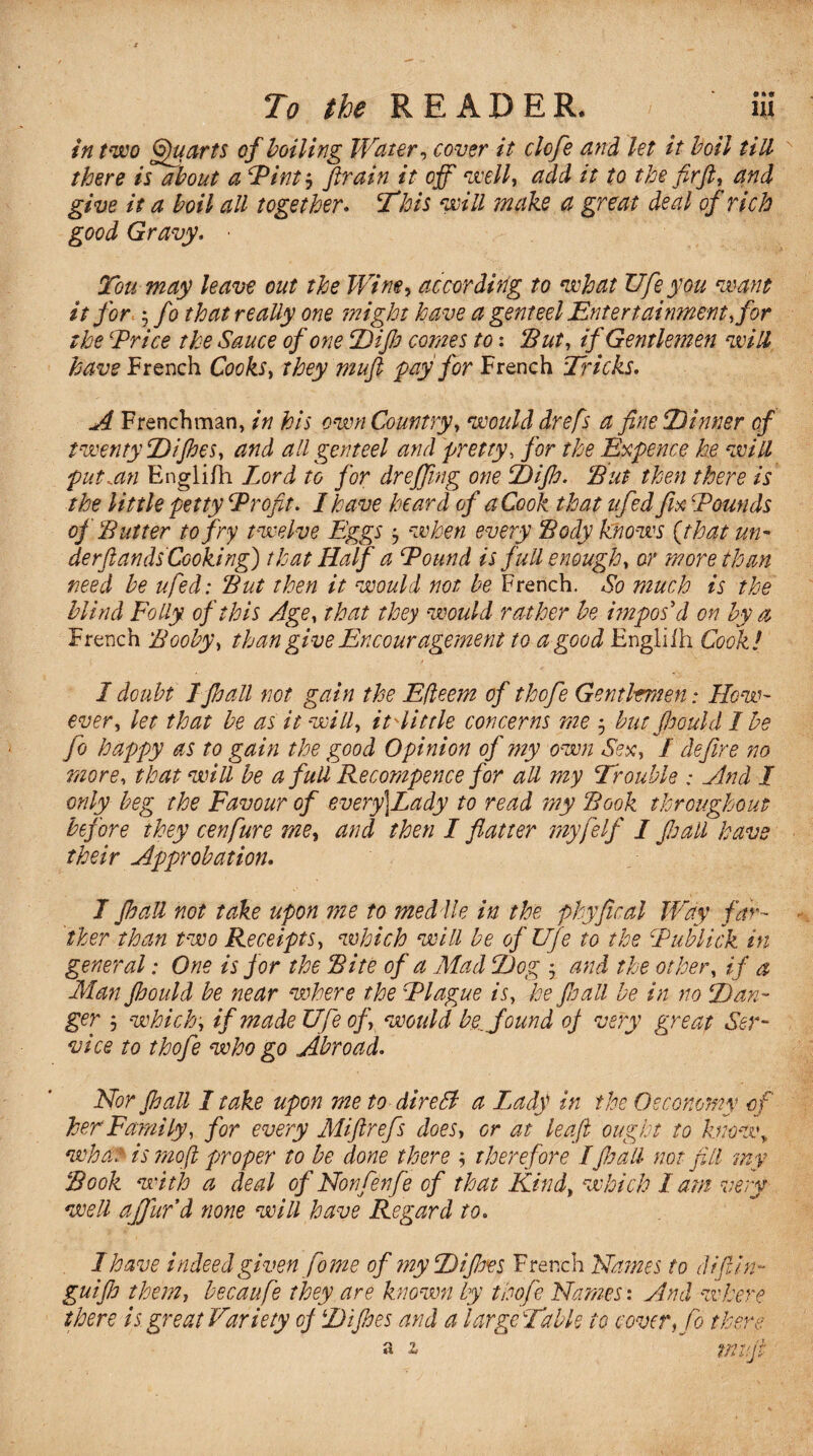 in two Quarts cf boiling Water, cover it clofe and let it boil till there is about a Pint? ftrain it off well, add it to the fir ft, and give it a boil all together. This will make a great deal of rich good Gravy, • Tou may leave out the Wine, according to what life you want it for ; fo that really one might have a genteel Entertainment, for the -Price the Sauce of one Dijb comes to: Put, if Gentlemen will have French Cooks, they muft pay for French Tricks. A Frenchman, in his own Country, would drefs a fine Tinner cf twenty T)iflies, and all genteel and pretty, for the Expence he will put.an Englifh Lord to for drejfi/ng one Tijh. Put then there is the little petty Profit. I have heard of a Cook that ufed fix Pounds of Putter to fry twelve Eggs when every Pody knows {that un¬ der (lands Cook:ng) that Half a Pound is full enough, or more than need be ufed: Put then it would not be French. So much is the blind Folly of this Age, that they would rather be itnpos d on by a French Pooby, than give Encouragement to a good Engliih Cook ! I doubt IJhall not gain the Efleem of thofe Gentlrmen: How¬ ever, let that be as it will, it Pit tie concerns me 5 but Jhould I be fo happy as to gain the good Opinion of my own Sex, / define no more, that will be a full Recompence for all my Trouble : And I only beg the Favour of every)Lady to read my Pook throughout before they cenfure me, and then I flatter myfelf I flail have their Approbation. I Jhall not take upon me to medile in the phyfical Way far¬ ther than two Receipts, which will be ofUfe to the Publick in general: One is for the Pite of a Mad Tog ; and the other, if a Man Jhould be near where the Plague is, he fioall be in no Tan¬ ger ; which, if made Ufe of, would by found oj very great Ser¬ vice to thofe who go Abroad. Nor Jhall I take upon me to direSf a Lady in the Oeconomy cf her Family, for every Miftrefs does, or at leaf ought to knowy whan is moft proper to be done there therefore Ijhall not fill my Pook with a deal of Non fenfe of that Kind, which lam very well ajfufd none will have Regard to. 1 have indeed given fome of my Tijbes French Names to clijlin- guifl them, becaufe they are known by thofe Names: And where there is great Variety oj Tijhes and a large Table to cover, fo there a z tnifi