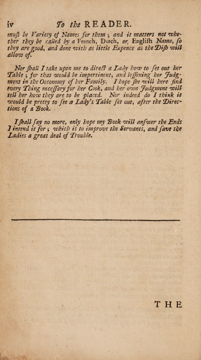 muft be Variety of Names for them ; and it matters not whe¬ ther they be called by a French, Dutch, or, Engli/h Name, fo they are good% and done with as little Expence as the Dip will allow of Nor pall I take upon me to direSf a Lady how to fet out her Table ; for that woidd be impertinent, and kffening her judg¬ ment in the Oeconomy of her Family. I hope pe will here find every Thing necejfary for her Cookt and her own judgment will tell her how they are to be placedl Nor indeed do I think it would be pretty to fee a Lady's Table fet out, after the Direc¬ tions of a Book* Ipall fay no more, only hope my Book will anfwer the Ends J intend it for; which ii to improve the Servants, and favs the Ladies a great deal of Trouble. THE