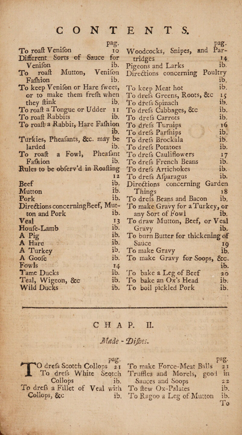 Pag* To roaft Venifon io Different Sorts of Sauce for Venifon _ ib. To roaft Mutton, Venifon Faftiion ib. To keep Venifon or Hare fweet, or to make them frefli when they ftink ib. To roaft a Tongue or Udder 11 To roaft Rabbits ib. To roaft a Rabbit, Hare Fafhion ib. Turkies, Pheafants, See. may be larded ib. Pag- Woodcocks, Snipes, and Par¬ tridges H Pigeons and Larks ib. Directions concerning Poultry ib. To keep Meat hot ib. To drefs Greens, Roots, &c 15 To drefs Spinach ib. To drefs Cabbages, See ib. To drefs Carrots ib. To drefs Turnips 16 To drefs Farfnips ib. To drefs Brockala ib. To drefs Potatoes ib. To roaft a Fowl, Pheafant To drefs Cauliflowers *7 Fafhion ib. To drefs French Beans ib. Rules to be obferv’d in Roafting To drefs Artichokes ib. 12 To drefs Afparagus ib. Beef ib. Directions concerning Garden Mutton ib. Things 18 Pork ib. To drels Beans and Bacon ib. Directions concerningBeef, Mut- To make Gravy for a Turkey , or ton and Pork ib. any Sort of Fowl ib. Veal To draw Mutton, Beef, or Veal Houfe-Larab ib. Gravy ib. A Pig ib. To burn Butter for thickening of A Hare ib. Sauce 19 A Turkey ib. To make Gravy ib. A Goofe ib. To make Gravy for Soops, Fowls 14 ib. Tame Ducks ib. To bake a Leg of Beef 20 Teal, Wigeon, &c ib. To bake an Ox’s Head ib. Wild Ducks ib. To boil pickled Pork ■> ib. C H A P. II. Made - jDtJJjes* Pag- 21 in pair. TO drefs Scotch Collops 21 To make Force-Meat Balls To drefs White Scotch Truffles and Morels, goo.i Collops ib. Sauces and Soops 22 To drefs a Fillet of Veal with To ftew Ox-Palates ib. Collops, &c ib. To Ragoo a Leg of Mutton ib. i o