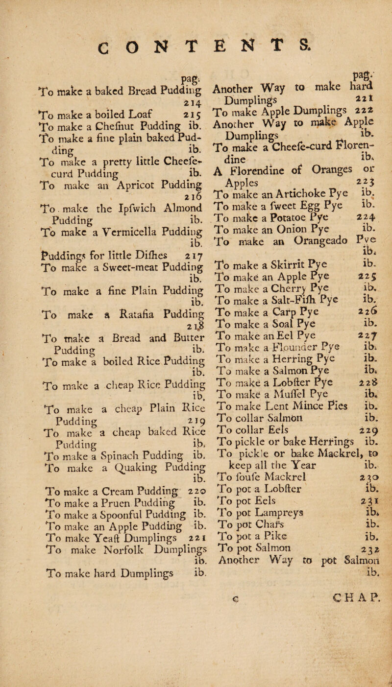 To make a baked Bread Pudding 214 To make a boiled Loaf 215 To make a Chelhut Pudding ib. To make a fine plain baked Pud¬ ding ib. To make a pretty little Cheefe* curd Pudding ib. To make an Apricot Pudding V 216 To. make the Ipfwich Almond Pudding ib. To make a VermiCella Pudding ib. Puddings for little Difhes 217 To make a Sweet-meat Pudding ib. To make a fine Plain Pudding ib. To make a Ratafia Pudding 21J8 To make a Bread and Butter Pudding ^ ib. To make a boiled Rice Pudding ib. To make a cheap Rice Padding ib. To make a cheap Plain Rice Pudding 219 To make a cheap baked Rice Pudding ib, To make a Spinach Pudding .ib. To make a Quaking Pudding ib. To make a Cream Pudding 2 20 To make a Pruen Pudding ib. To make a Spoonful Pudding ib. To make an Apple Pudding ib. To make Yeaft Dumplings 221 To make Norfolk Dumplings ib. To make hard Dumplings ib. pagv Another Way to make hard Dumplings To make Apple Dumplings 22* Another Way to make Apple Dumplings ib* To make a Cheefe-curd Floren- dine A Florendine of Oranges or Apples To make an Artichoke Pye ib. To make a fweet Egg Pye ib. To make a Potatoe Pye 224 To make an Onion Pye ib. To make an Orangeado Pve ib4 To make a Skirrit Pye ib. To make an Apple Pye 225 To make a Cherry Pye ib. To make a Salt-Fifli Pye ib. To make a Carp Pye 226 To make a Soal Pye ib. To make an Eel Pye 227 To make a Flounder Pye ib, To make a Herring Pye ib. To make a Salmon Pye ib* To make a Lobfter Pye 228 To make a MufTel Pye ib. To make Lent Mince Pies ib. To collar Salmon ib. To collar Eels 229 To pickle or bake Herrings ib. To pickle or bake Maekrel, to keep all the Year ib. To foufe Maekrel 230 To pot a Lobfter ib. To pot Eels 231 To pot Lampreys ib. To pot Chafs ib. To pot a Pike ib. To pot Salmon 232 Another Way to pot Salmon ib.