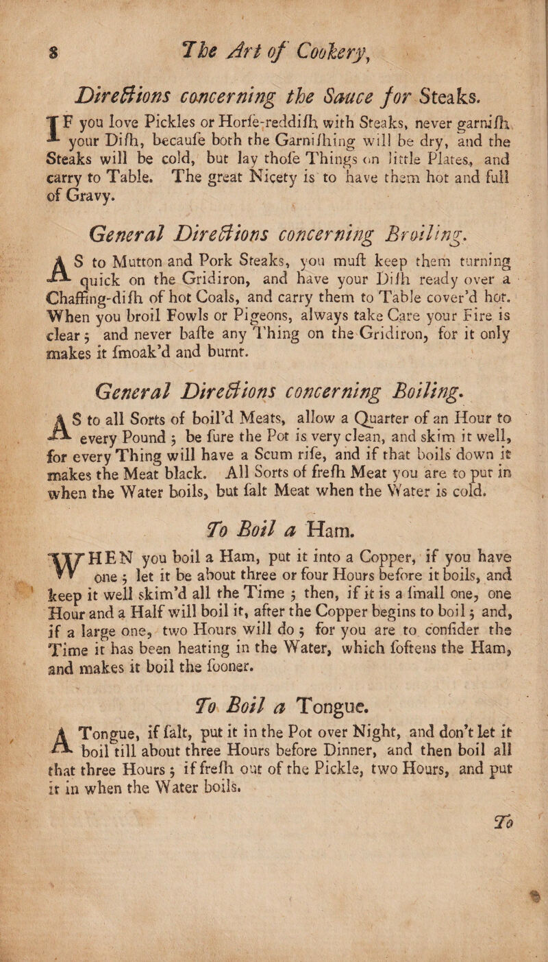 Directions concerning the Sauce for Steaks. T F you love Pickles or Horle-reddifh with Steaks, never garnifh *■* your Difh, becaufe both the Garni/hing will be dry, and the Steaks will be cold, but lay thole Things on little Plates., and carry to Table. The great Nicety is to have them hot and full of Gravy. General Directions concerning Broiling. AS to Mutton and Pork Steaks, you mud: keep them turning quick on the Gridiron, and have your Diih ready over a Chading-didi of hot Coals, and carry them to Table cover’d hor. When you broil Fowls or Pigeons, always take Care your Fire is clear 5 and never bade any Thing on the Gridiron, for it only makes it fmoak’d and burnt. A General Directions concerning Boiling. S to all Sorts of boiFd Meats, allow a Quarter of an Hour to every Pound $ be Pure the Pot is very clean, and skim it well, for every Thing will have a Scum rife, and if that boils down it makes the Meat black. All Sorts of frefh Meat you are to pur in when the Water boils, but fait Meat when the Water is cold. To Boil a Ham. WHEN you boil a Ham, put it into a Copper, if you have one $ let it be about three or four Hours before it boils, and keep it well skirrt’d all the Time 5 then, if it is a Imall one, one Hour and a Half will boil it, after the Copper begins to boil j and, if a large one, two Hours will do 5 for you are to confider the Time it has been heating in the Water, which foftens the Flam, and makes it boil the fooner. To Boil a Tongue. A Tongue, if fait, put it in the Pot over Night, and don’t let it boil till about three Hours before Dinner, and then boil all that three Hours; if frefh out of the Pickle, two Hours, and put it in when the Water boils.
