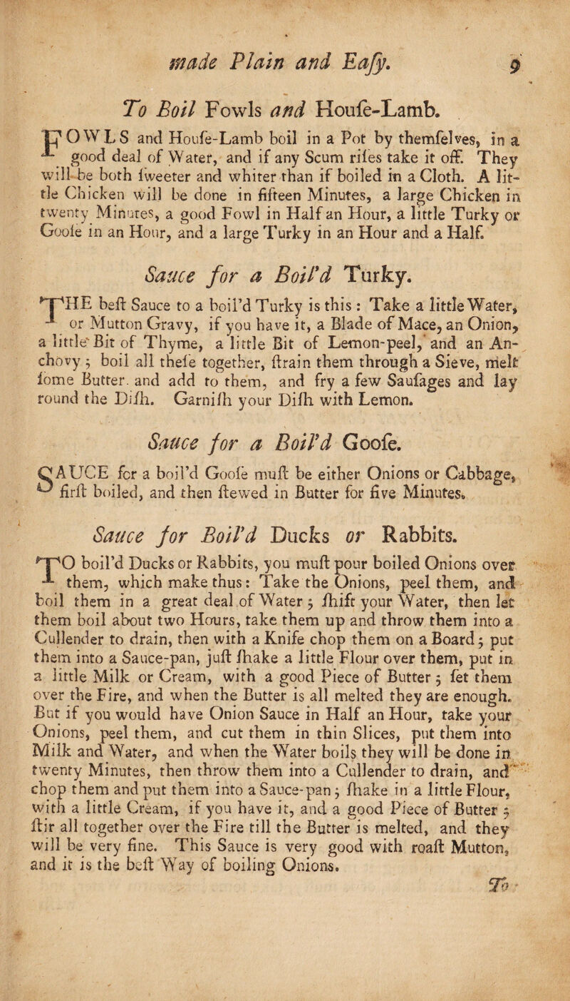 To Boil Fowls and Houfe-Lamb. pOWLS and Houfe-Lamb boil in a Pot by themfelves, in a **“ good deal of Water, and if any Scum riles take it off. They will be both iweeter and whiter than if boiled in a Cloth. A lit¬ tle Chicken will be done in fifteen Minutes, a large Chicken in twenty Minutes, a good Fowl in Half an Hour, a little Turky of Goofe in an Hour, and a large Turky in an Hour and a Half. Sauce for a Boil'd Turky. TTdE bed Sauce to a boil’d Turky is this : Take a little Water, or Mutton Gravy, if you have it, a Blade of Mace, an Onion, a little'Bit of Thyme, a little Bit of Lemon-peel, and an An¬ chovy ; boil all thele together, drain them through a Sieve, melt lome Butter, and add to them, and fry a few Saufages and lay round the Di/h. Garnifh your Difh. with Lemon. Sauce for a Boil'd Goofe. C AUCE for a boil’d Goofe muff be either Onions or Cabbage, ^ firft boiled, and then dewed in Butter for five Minutes,, Sauce for Boil'd Ducks or Rabbits. r'PO boil’d Ducks or Rabbits, you mud pour boiled Onions over •*- them, which make thus: Take the Onions, peel them, and boil them in a great deal.of Water 5 fhift your Water, then let them boil about two Hours, take them up and throw them into a Cullender to drain, then with a Knife chop them on a Board j put them into a Sauce-pan, juft lhake a little Flour over them, put in a little Milk or Cream, with a good Piece of Butter 5 let them over the Fire, and when the Butter is all melted they are enough. But if you would have Onion Sauce in Half an Hour, take your Onions, peel them, and cut them in thin Slices, put them into Milk and Water, and when the Water boils they will be done in. twenty Minutes, then throw them into a Cullender to drain, and” chop them and put them into a Sauce-pan; /hake in a littleFlour, with a little Cream, if you have it, and a good Piece of Butter 5 dir all together over the Fire till the Butter is melted, and they will be very fine. This Sauce is very good with road Mutton, and it is the bed Way of boiling Onions. To ■