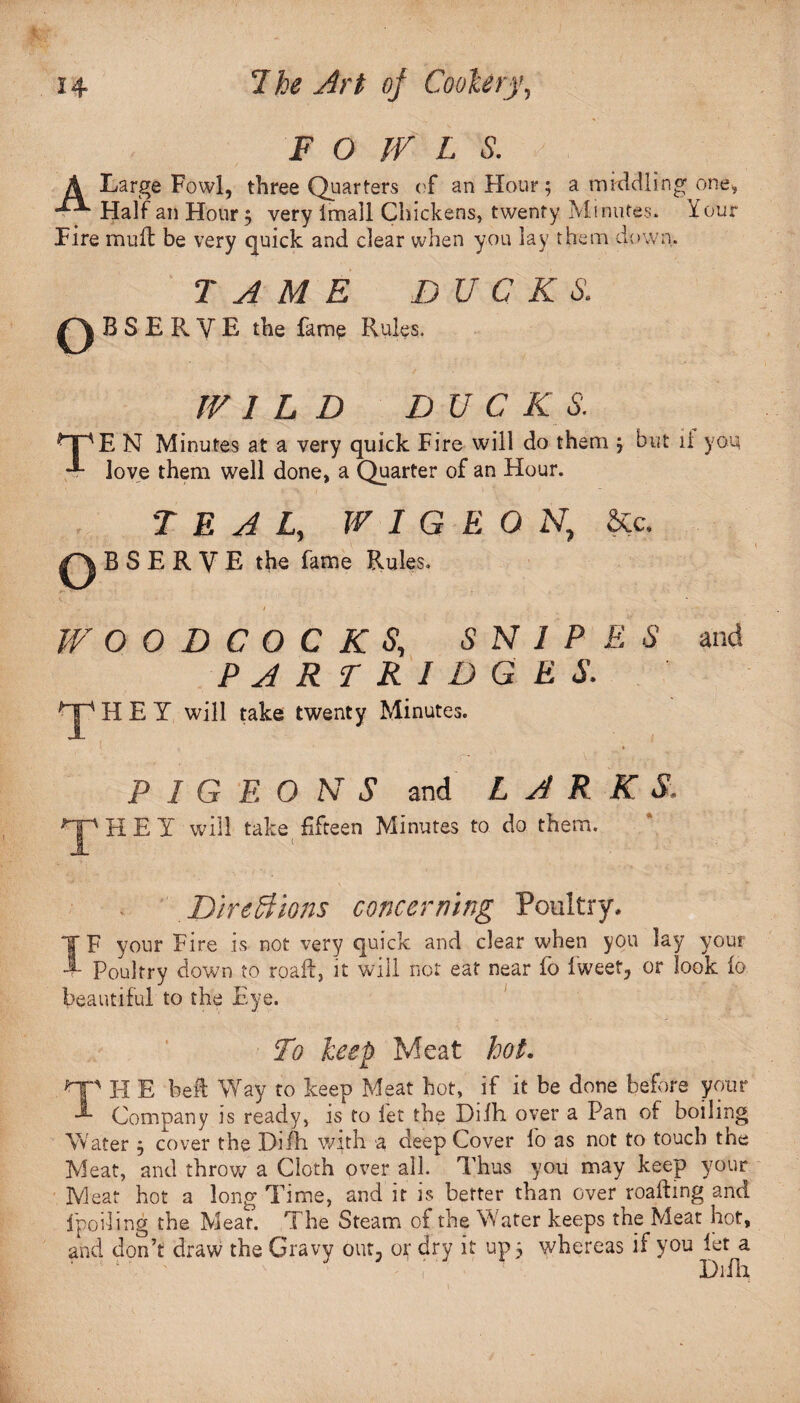 F O IV L S. A Large Fowl, three Quarters of an Hour; a middling one, Half an Hour; very imall Chickens, twenty Minutes. Your Fire muff be very quick and clear when you lay them down. TAME BUCKS. B S E R V E the fame Rules. WILD BUCKS. MpE N Minutes at a very quick Fire will do them ; but 11 you. love them well done, a Quarter of an Hour. TEAL, W 1 G E O N, &c. B S E R V E the fame Rules. WOODCOCKS, SNIPES and PARTRIDGES. HEY will take twenty Minutes. PIGEONS and LARK THEY will take fifteen Minutes to do them. DireBions concerning Poultry, IF your Fire is not very quick and clear when you lay your Poultry down to road, it will not eat near fo fweet, or look fo beautiful to the Eye. To keep Meat hot. HP H E beft Way to keep Meat hot, if it be done before your Company is ready, is to let the Difh over a Pan of boiling Water ; cover the Dilh with a deep Cover fo as not to touch the Meat, and throw a Cloth over all. Thus you may keep your IVleat hot a long Time, and it is better than over roafhng and 1 polling the Meat. The Steam of the Water keeps the Meat hot, and don’t draw the Gravy out, or dry it up 5 whereas if you let a - ( ‘ Dilli