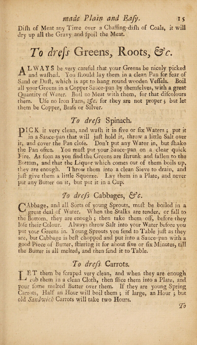 Di/h of Meat any Time over a Chaffing-di/h of Coals, it will dry up all the Gravy and ipoil the Meat. To drefs Greens, Roots, &c. ALWAYS be very careful that your Greens be nicely picked and wa/hed. You Zhou Id lay them in a clean Pan for fear of Sand or Dull, which is apt to hang round wooden Veffels. Boil all your Greens in a Copper Sauce-pan by themlelves, with a great Quantity of Water. Boil no Meat with them, for that dilcolours them. Ufe no Iron Pans, &e. for they are not proper , but let them be Copper, Brals or Silver. To drefs Spinach. 131C K i.t very clean, and wafli it in five or fix Waters 5 put it ^ in a Sauce-pan that will juft hold it, throw a little Salt over it, and cover the Pan dole. Don’t put any Water in, but /bake the Pan often. You muft put your Sauce-pan on a clear quick fire. As loon as you find the Greens are fhrunk and fallen to the Bottom, and that the Liquor which comes out of them boils up, they are enough. Throw them into a clean Sieve to drain, and juft give them a little Squeeze. Lay them in a Plate, and never put any Butter on it, but put it in a Cup. To drefs Cabbages, &c. /^Abbage, and all Sorts of young Sprouts, muft be boiled in a ^ great deal of Water. W hen the Stalks are tender, or fall to the Bottom, they are enough ; then take them oft, before they lofe their Colour. Always throw Salt into your Water before you put your Greens in. Young Sprouts you lend to Table juft as they are, but Cabbage is heft chopped and put into a Sauce-pan with a good Piece of Butter, ftirring it for about five or fix Minutes, till the Butter is all melted, and then fend it to Table. To drefs Carrots. T ET them be fcraped very clean, and when they are enough 4^ rub them in a clean Cloth, then /lice them into a Plate, and pour fome melted Butter over them. If they are young Spring Carrots, Half an Hour will boil them j if large, an Hour 5 but old Sandwich Carrots will take two Hours, To
