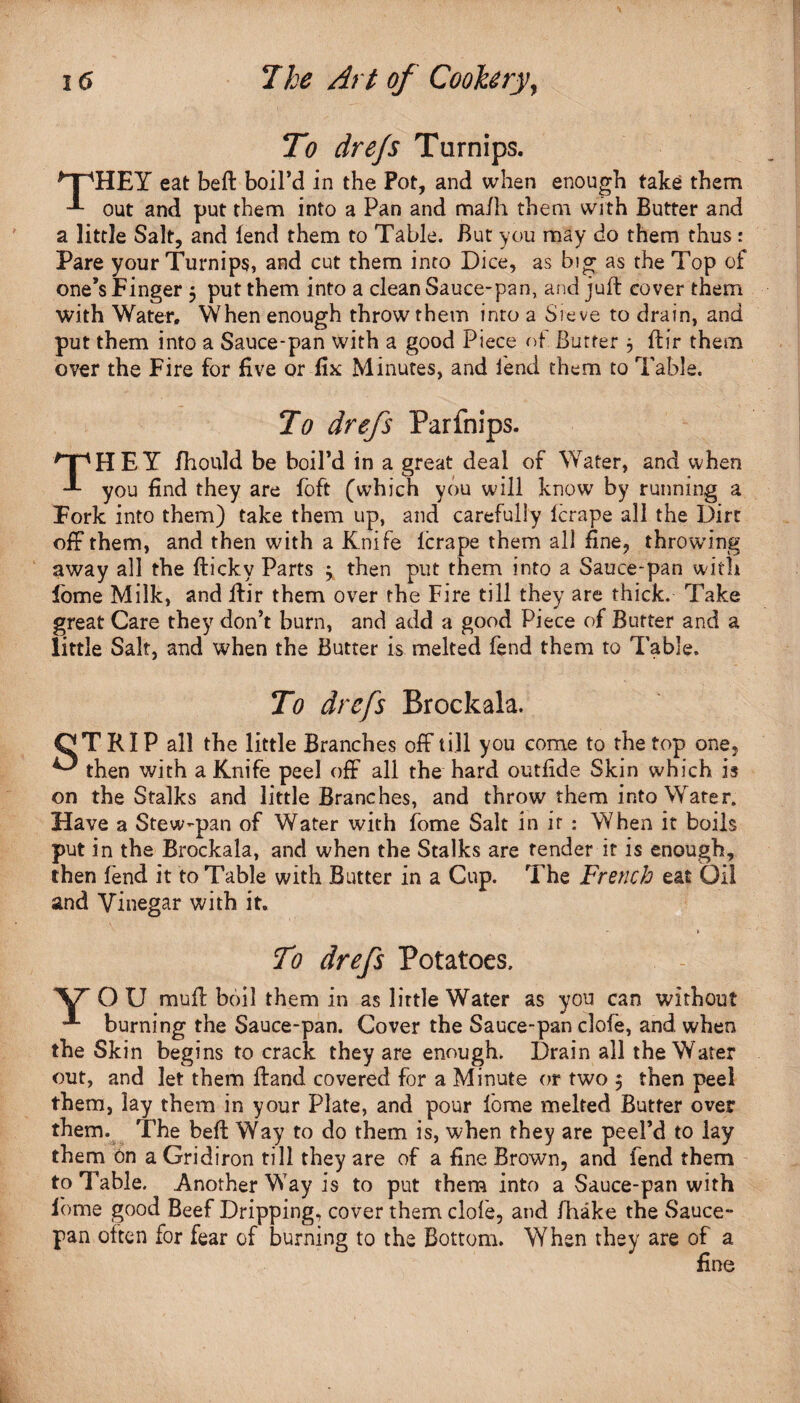 To drejs Turnips. ^TpHEY eat beft boil’d in the Pot, and when enough take them out and put them into a Pan and ma/h them with Butter and a little Salt, and fend them to Table. But you may do them thus: Pare your Turnips, and cut them into Dice, as big as the Top of one’s Finger 5 put them into a clean Sauce-pan, and juft cover them with Water. When enough throw them into a Sieve to drain, and put them into a Sauce-pan with a good Piece of Butter 3 ftir them over the Fire for five or fix Minutes, and lend them to Table. To drefs Farfnips. THEY fhould be boil’d in a great deal of Water, and when you find they are foft (which you will know by running a Fork into them) take them up, and carefully lcrape all the Dirt off them, and then with a Knife lcrape them all fine, throwing away all the fticky Parts \ then put them into a Sauce-pan with fome Milk, and ftir them over the Fire till they are thick. Take great Care they don’t burn, and add a good Piece of Butter and a little Salt, and when the Butter is melted fend them to Table. To drefs Brockala. CT RIP all the little Branches off till you come to the top one, ^ then with a Knife peel off all the hard outfide Skin which is on the Stalks and little Branches, and throw them into Water. Have a Stew-pan of Water with fome Salt in if : When it boils put in the Brockala, and when the Stalks are tender it is enough, then fend it to Table with Butter in a Cup. The French eat Oil and Vinegar with it. . » To drefs Potatoes. \r O U mu ft boil them in as little Water as you can without burning the Sauce-pan. Cover the Sauce-pan clofe, and when the Skin begins to crack they are enough. Drain all the Water out, and let them ftand covered for a Minute or two 5 then peel them, lay them in your Plate, and pour fome melted Butter over them. The beft Way to do them is, when they are peel’d to lay them on a Gridiron till they are of a fine Brown, and fend them to Table. Another Way is to put them into a Sauce-pan with fome good Beef Dripping, cover them dole, and fhake the Sauce- pan often for fear of burning to the Bottom. When they are of a fine