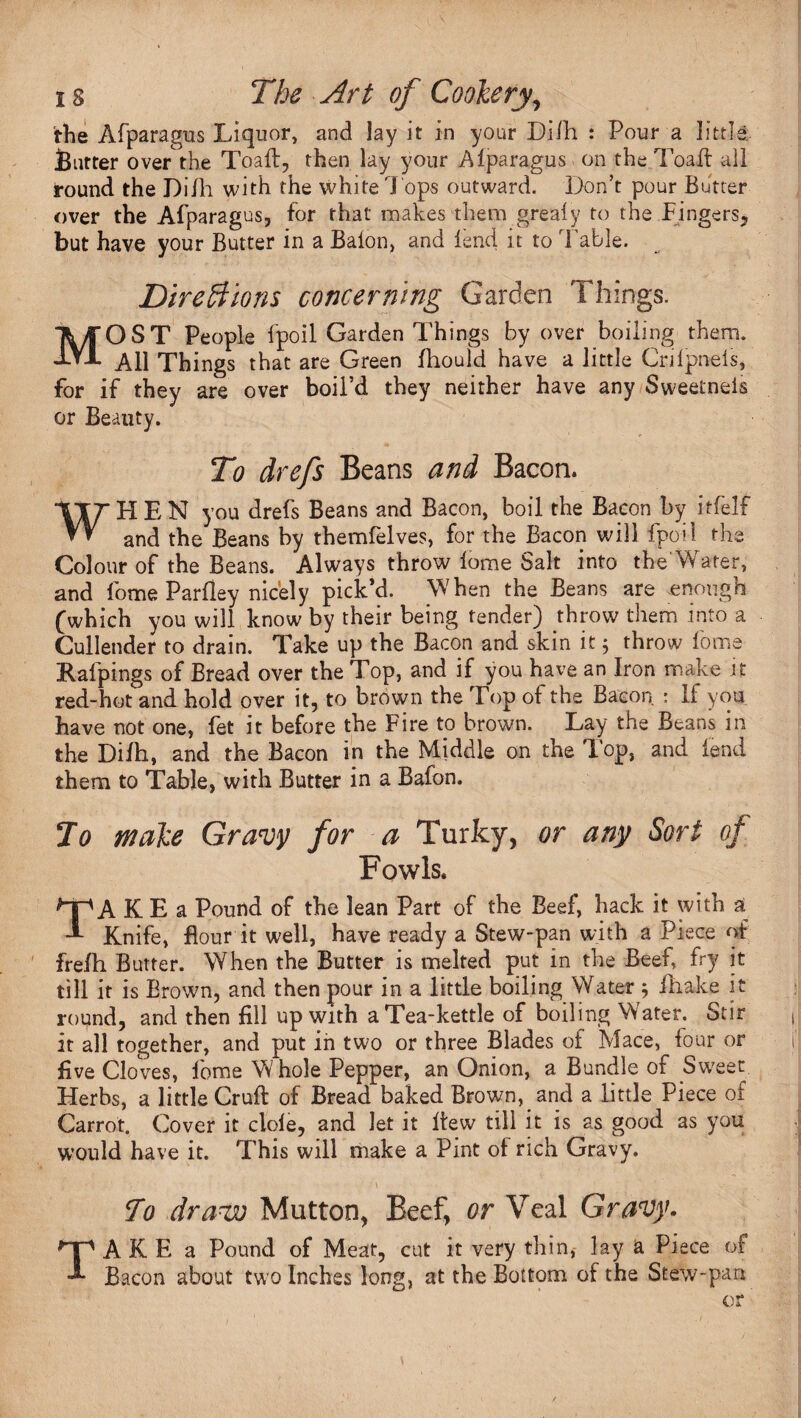 / the Afparagus Liquor, and lay it in your Difh : Pour a little round the Di/h with the white Tops outward. Don’t pour Butter over the Afparagus, for that makes them grealy to the Fingers* but have your Butter in a Baton, and tend it to Fable. Direft ions concerning Garden Things. MOST People tpoil Garden Things by over boiling them. All Things that are Green fhould have a little Critpnets, for if they are over boil’d they neither have any Sweetneis or Beauty. To drefs Beans and Bacon. WHEN you drefs Beans and Bacon, boil the Bacon by itfelf and the Beans by themfelves, for the Bacon will fpoi 1 the Colour of the Beans. Always throw tome Salt into the Water, and tome Par Hey nicely pick’d. When the Beans are .enough (which you will know by their being tender) throw them into a Cullender to drain. Take up the Bacon and skin it 5 throw tome Rafpings of Bread over the Top, and if you have an Iron make it red-hot and hold over it, to brown the Top of the Bacon : If you have not one, let it before the Fire to brown. Lay the Beans 111 the Dilh, and the Bacon in the Middle on the Top, and lend them to Table, with Butter in a Bafon. Jo make Gravy for a Turky, or any Sort of Fowls. TA K E a Pound of the lean Part of the Beef, hack it with a Knife, flour it well, have ready a Stew-pan with a Piece of frelh Butter. When the Butter is melted put in the Beef, fry it till it is Brown, and then pour in a little boiling Water ; fhake it round, and then fill up with a Tea-kettle of boiling Water. Stir It all together, and put in two or three Blades of Mace, four or five Cloves, feme Whole Pepper, an Onion, a Bundle of Sweet Herbs, a little Cruft of Bread baked Brown, and a little Piece of Carrot. Cover it dole, and let it ftew till it is as good as you would have it. This will make a Pint of rich Gravy. ■ \ To draw Mutton, Beef, or Veal Gravy. TAKE a Pound of Meat, cut it very thin, lay a Piece of Bacon about two Inches long, at the Bottom of the Stew-pan