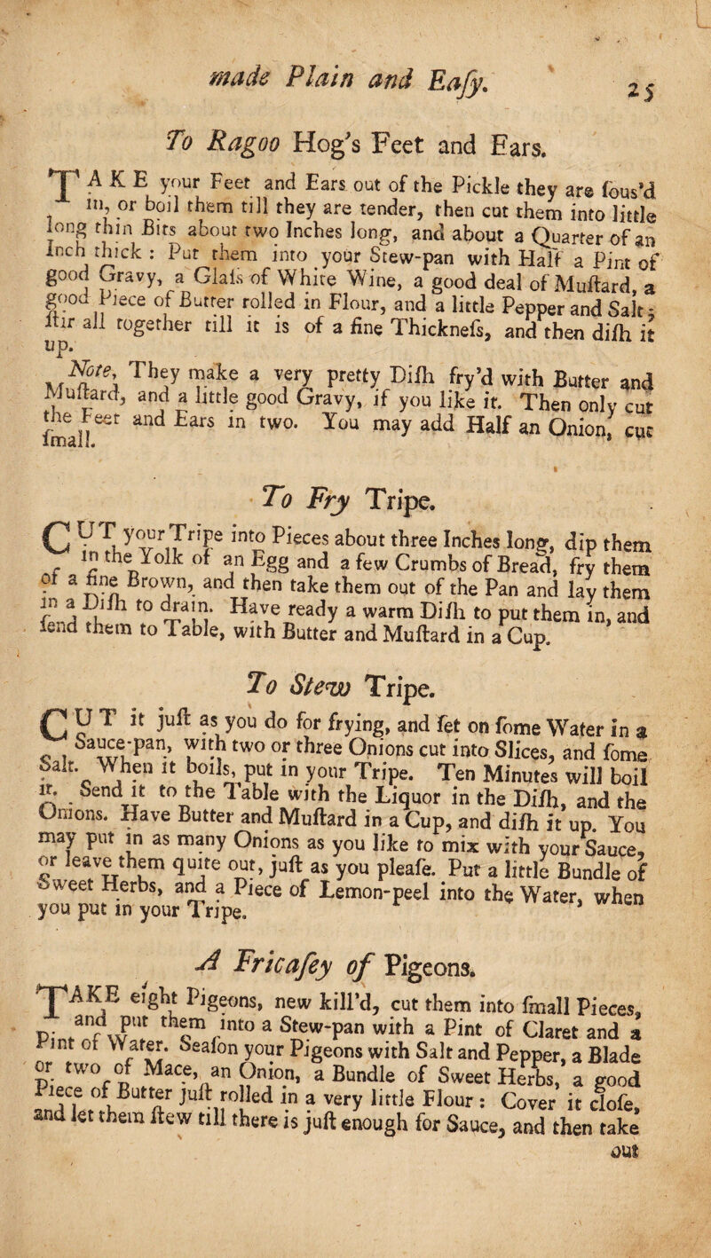 25 To Ragoo Hog's Feet and Ears. TAKE your Feet and Ears out of the Pickle they are fbus’d in or boil them till they are tender, then cut them into little ion8 thin Bits about two Inches long, and about a Quarter of an inch thick : Put them into your Stew-pan with Half a Pint of* good Gravy a Giais of White Wine, a good deal of Muftard, a good Piece of Butter rolled m Flour, and a little Pepper and Salt - ifir aL together till it is of a fine Thicknefs, and then difh it up. Note They make a very pretty Difh fry’d with Batter and Muftard, and a little good Gravy, if you like if. Then only cut fmal!C<it ^ EarS ln tW0’ T0U may add Hdf 8n Onion> cuc » To Fry Tripe. C ° riTr!Fe lnt0 P*eces about three Inches long, dip them if ^ the °* sn Egg and a few Crumbs of Bread, fry them a fine Brown, and then take them out of the Pan and lay them Jn j l h t0 ~£a!^* Have rea(ty a warm Difh to put them in, and fend them to Table, with Butter and Muftard in a Cup. To Stew Tripe. jP U T it juft as you do for frying, and fet on fome Water in a c 1 Sa^e‘Pan> two °f t*lree OnI0ns cut into Slices, and fome Salt Y* hen it boils put m your Tripe. Ten Minutes will boil ir. Send it to the Table with the Liquor in the Difh, and the Onions. Have Butter and Muftard in a Cup, and difh It up. You may put in as many Onions as you like to mix with your Sauce, or leave them quite out, juft as you pleafe. Put a little Bundle of oWeet Herbs, and a Piece of Lemon-peel into the Water, when you put in your Tripe. 1 Tl Fricafey of Pigeons. *JpAKE eight Pigeons, new kilFd, cut them into fmall Pieces, Pin/rTw'! th^mrnt0 a S'ew’Pan wirh a Pint of Claret and a bsalon your Pigeons with Salt and Pepper, a Blade two of Mace, an Onion, a Bundle of Sweet Herbs, a good inG r°rVT JUlt !*0 Ied \n ? verY lift^ Hour: Cover it dofe, and let them ftew till there is juft enough for Sauce, and then take