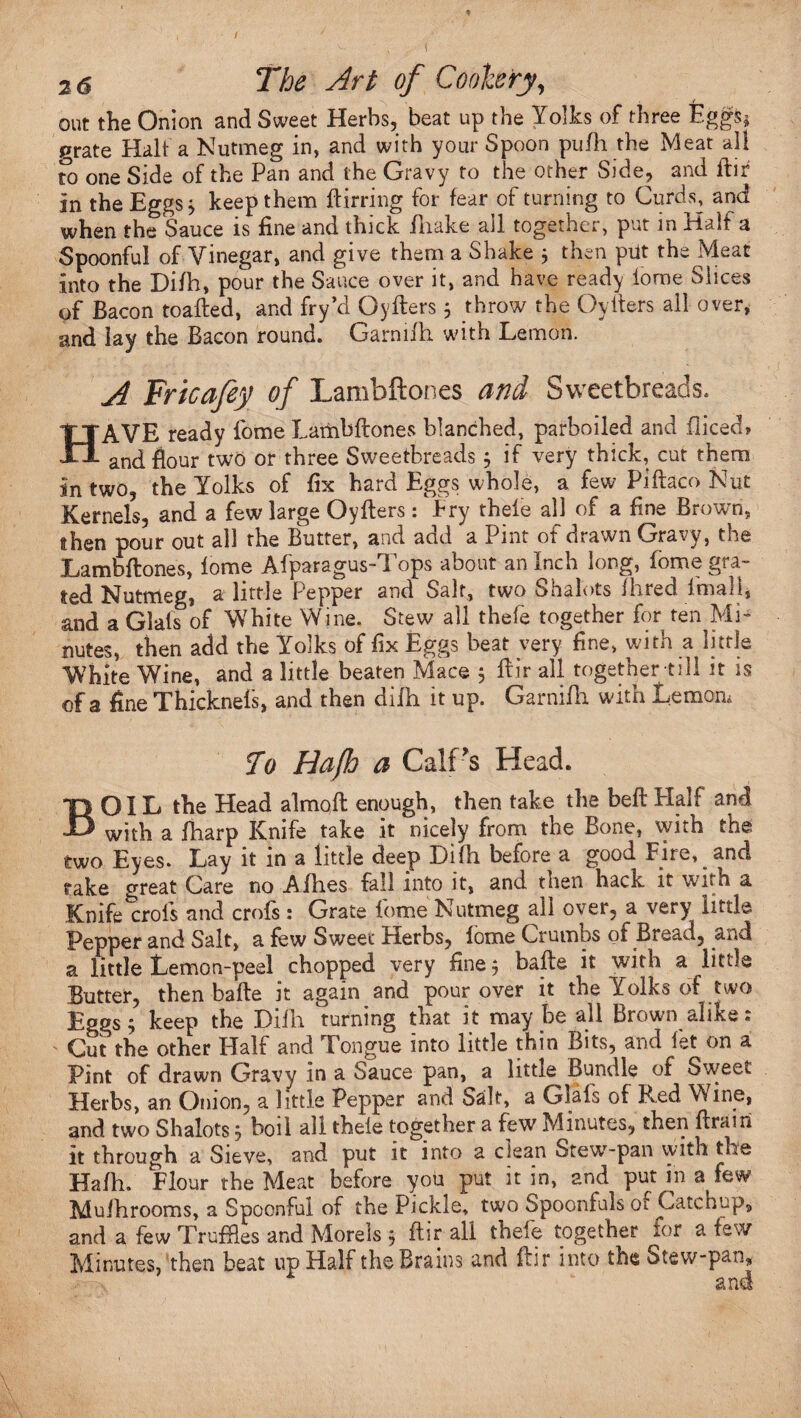 out the Onion and Sweet Herbs, beat up the Yolks of three Eggs* grate Halt a Nutmeg in, and with your Spoon pufh the Meat all to one Side of the Pan and the Gravy to the other Side, and ftir in the Eggs 3 keep them ftirring for fear of turning to Curds, and when the Sauce is fine and thick fhake all together, put in Half a Spoonful of Vinegar, and give them a Shake 3 then pelt the Meat into the Difh, pour the Sauce over it, and have ready iome Slices of Bacon toadied, and fry’d Oyfters 3 throw the Oytiers ail over, and lay the Bacon round. Garnifh. with Lemon. A Trie a fey of Lambftones and Sweetbreads. HAVE ready fome Lambftones blanched, parboiled and fiiced, and flour two or three Sweetbreads 3 if very thick, cut them in two, the Yolks of fix hard Eggs whole, a few Piftaco Nut Kernels, and a few large Oyfters : Pry thefe all of a fine Brown, then pour out all the Butter, and add a Pint ot drawn Gra-. v, toe Lambftones, lome Afparagus-Tops about an Inch long, fome gra¬ ted Nutmeg, a little Pepper and Salt, two Shalots Hired imui 1, and a Glafs of White Wine. Stew all thefe together for ten Mi¬ nutes, then add the Yolks of fix Eggs beat very fine, with a little White Wine, and a little beaten Mace 3 ftir all together till it is of a fine Thickneis, and then difh it up. Garnifh. with Lemon, To Hafh a CalPs Head. BOIL the Head almoft enough, then take the beft Half and with a fharp Knife take it nicely from the Bone, with the two Eyes. Lay it in a little deep Difh before a good Fire, and rake great Care no Afh.es fall into it, and then back it with a Knife crofs and crofs : Grate fome Nutmeg all over, a very little Pepper and Salt, a few Sweet Herbs, fome Crumbs ot Bread, and a little Lemon-peel chopped very fine 3 bafte it with a little Butter, then bafte it again and pour over it the Yolks of two Eggs; keep the Difh turning that it may be all Brown alike: Cut the other Half and Tongue into little thin Bits, and let on a Pint of drawn Gravy in a Sauce pan, a littie Bundle of Sweet Herbs, an Onion, a little Pepper and Salt, a Glals of Red Wine, and two Shalots 3 boil all theie together a few Minutes, then ftrairi it through a Sieve, and put it into a clean Stewr-pan with the Hafh. Flour the Meat before you put it in, and put in a few Muihrooms, a Spoonful of the Pickle, two Spoonfuls of Catchup, and a few Truffles and Morels 3 ftir all thefe together for a few Minutes, then beat up Half the Brains and ftir into the Stew-pan,