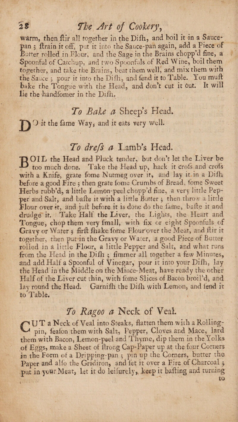 warm, then Air all together in the Difh, and boil it in a Sauce* pan 5 Arain it off, put it into the Sauce-pan again, add a Piece of Butter rolled in Flour, and the Sage in the Brains chopp’d line, a Spoonful of Catchup, and two Spoonfuls of Red Wine, boil them together, and take the Brains, beat them well, and mix them with the Sauce 5 pour it into the Difh, and lend it to Table. You muff bake the Tongue with the Head, and don’t cut it Out. It will lie the handfomer in the Difh. To Bake a Sheep s Head. B To drefs a Lamb’s Head. OIL the Head and Pluck tender, but don’t let the Liver be too much done. Take the Head up, back it crofs and crofs with a Knife, grate fome Nutmeg over it, and lay it in a Difh before a good Fire , then grate fome Crumbs of Bread, fome Sweet Herbs rubb’d, a little Lemon-peel chopp’d fine, a very little Pep¬ per and Salt, and baffe it with a little Butter ; then throw a little Flour over it, and juft before it is done do the fame, bade it and drudge it. Take Half the Liver, the Lights, the Heart and Tongue, chop them very final], with fix or eight Spoonfuls of Gravy or Water $ firft fliake fome Flour over the Meat, and flir it together, then put in the Gravy or Water, a good Piece of Butter rolled in a little Flour, a little Pepper and Salt, and what runs from the Head in the Difh 5 fimmer all together a few Minutes, and add Half a Spoonful of Vinegar, pour it into your Difh, lay the Head in the Middle on the Mince-Meat, have ready the other Half of the Liver cut thin, with fome Slices of Bacon broil’d, and lay round the Plead. Garnifh the Difh with Lemon, and lend it to I able. To Ragoo a Neck of Veal. CUT a Neck of Veal into Steaks, flatten them with a Rolling- pin, lealon them with Salt, Pepper, Cloves and Mace, lard them with Bacon, Lemon-peel and Thyme, dip them in the Yolks of Eggs, make a Sheet of ftrong Cap-Paper up at the four Corners in the Form of a Dripping-pan 5 pin up the Corners, butter the Paper and alfo the Gridiron, and let it over a Fire of Charcoal $ put in your Meat, let it do leifurely*. keep it baking and turning