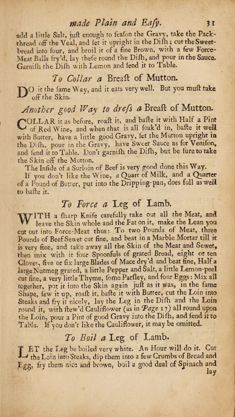 / made Plain and Eafy. 31 ■add a little Salt, juft enough to feafon the Gravy, take the Pack¬ thread off the Veal, and let it upright in the Difh; cut the Sweet¬ bread into four, and broil it of a fine Brown, with a few Force- Meat Balls fry’d, lay thefe round the Difh, and pour in the Sauce. GarniIh the Difh with Lemon and lend it to Table. To Collar a Breaft of Mutton. DO it the fame Way, and it eats very well. But you muft take off the Skin. jimther good Way to drefs <0 Breaft of Mutton. COLLAR it as before, roaft it, and bafte it with Half a Pint of Red Wine, and when that is all {bak’d in, bafte it well with Butter, have a little good Gravy, let the Mutton upright in the Difh, pour in the Gravy, have Sweet Sauce as for Venifon, and fend it to Table. Don’t garnifh the Difh, but be iureto take the Skin off the Mutton. The Infide of a Surlom of Beef is very good done this ”W ay. It you don’t like the Wine, a Quart of Milk, and a Quarter of a Pound of Butter, put into the Dripping'pan, does full as well to bafte it. To Force a Leg of Lamb. WITH a fharp Knife carefully take out all the Meat, and leave the Skin whole and the Fat on it, make the Lean you cut out into Force-Meat thus: To two Pounds of Meat, three Pounds of Beef Sewet cut fine, and beat in a Marble Mortar till it is very fine, and take away all the Skin of the Meat and Sewet, then mix with it four Spoonfuls of grated Bread, eight or ten Cloves, five or fix large Blades of Mace dry’d and beat fine, Half a large Nutmeg grated, a little Pepper and Salt, a little Lemon-peel cut fine, a very little Thyme, lbmeParfley, and four Eggs: Mix all together, put it into the Skin again juft as it was, in the fame Shape, few it up, roaft it, bafte it with Butter, cut the Loin into Steaks and fry it nicely, lay the Leg in the Dilli and the Loin round it, with ftew’d Cauliflower (as in CP age 17) aft round upon the Loin, pour a Ptnt of good Gravy into the Difh, and lend it to Table. If you don’t like the Cauliflower, it may be omitted. To Boil a Leg of Lamb. T ET the Leg be boiled very white. An Hour will do it. Cut L the Loin into Steaks, dip them into a few Crumbs of Bread and Egg, fry them nice and brown, boil a good deal of Spinach and lay