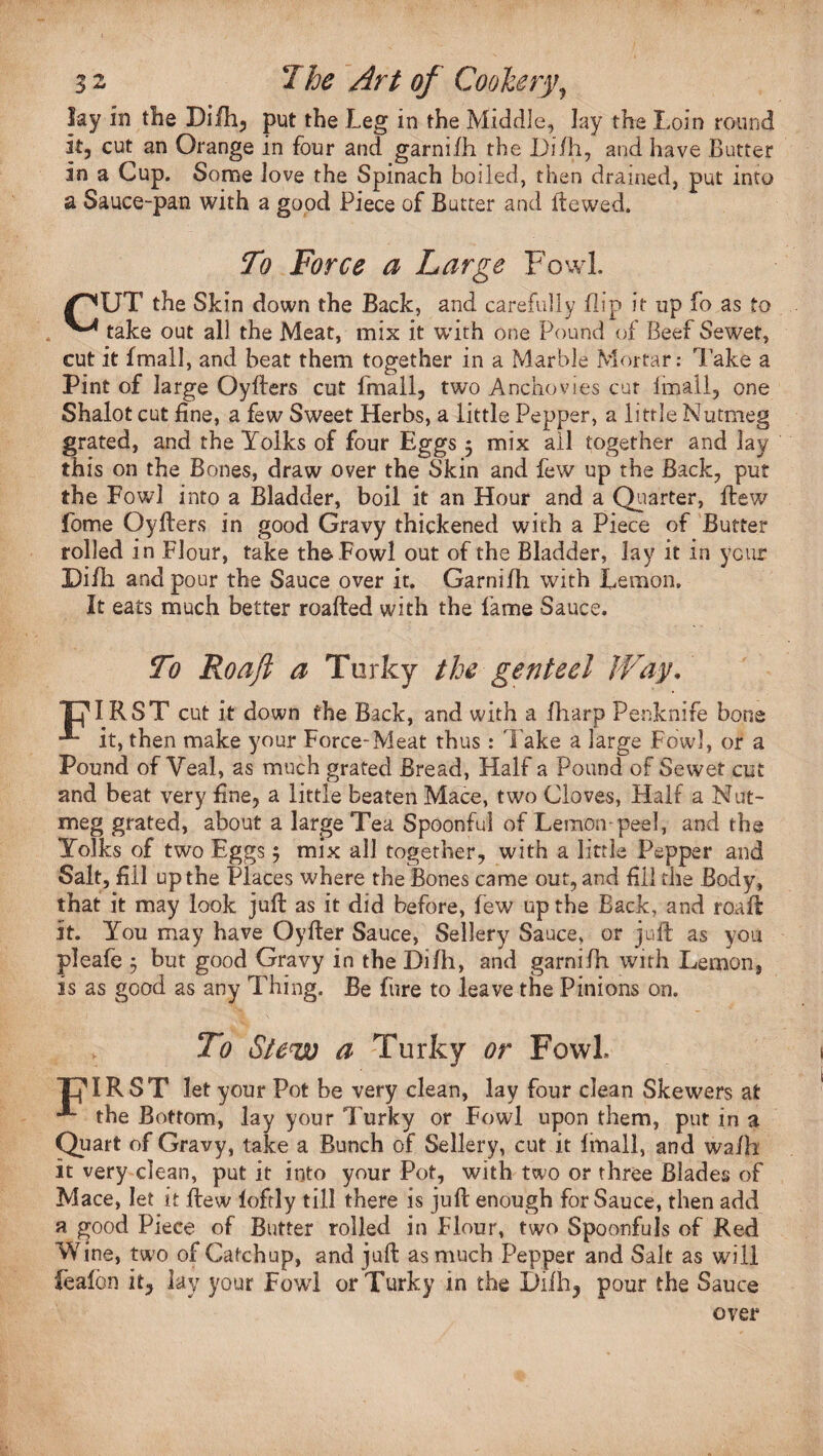 lay in the Dilh, put the Leg in the Middle, lay the Loin round it, cut an Orange in four and garnifh the Di/h, and have Butter in a Cup. Some love the Spinach boiled, then drained, put into a Sauce-pan with a good Piece of Butter and ftewed. To Force a Large Fowl. pUT the Skin down the Back, and carefully flip it up fo as to ^ take out all the Meat, mix it with one Pound of Beef Sewet, cut it fmall, and beat them together in a Marble Mortar: l ake a Pint of large Oyfters cut fmall, two Anchovies cur fmall, one Shalot cut fine, a few Sweet Herbs, a little Pepper, a little Nutmeg grated, and the Yolks of four Eggs 5 mix all together and lay this on the Bones, draw over the Skin and few up the Back, put the Fowl into a Bladder, boil it an Hour and a Quarter, flew Lome Oyfters in good Gravy thickened with a Piece of Butter rolled in Flour, take the Fowl out of the Bladder, lay it in year Di/h and pour the Sauce over it. Garnifh with Lemon, It eats much better roafted with the fame Sauce. To Roaji a Tnrky the genteel Way. PIRST cut it down the Back, and with a fharp Penknife bone it, then make your Force-Meat thus: Take a large Fowl, or a Pound of Veal, as much grated Bread, Half a Pound of Sewet cut and beat very fine, a little beaten Mace, two Cloves, Half a Nut¬ meg grated, about a large Tea Spoonful of Lemon-peel, and the Yolks of two Eggs 5 mix all together, with a little Pepper and Salt, fill up the Places where the Bones came out, and fill the Body, that it may look juft as it did before, few up the Back, and roaft Jt. You may have Oyfter Sauce, Sellery Sauce, or juft as you pleafe 5 but good Gravy in the Difli, and garnifh with Lemon, is as good as any Thing. Be fure to leave the Pinions on. To Stew a Turky or Fowl piRST let your Pot be very clean, lay four clean Skewers at the Bottom, lay your Turky or Fowl upon them, put in a Quart of Gravy, take a Bunch of Sellery, cut it fmall, and wafh it very clean, put it into your Pot, with two or three Blades of Mace, let it flew loftly till there is juft enough for Sauce, then add a good Piece of Butter rolled in Flour, two Spoonfuls of Red Wine, two of Catchup, and juft as much Pepper and Salt as will Leaf bn it, lay your Fowl or Turky in the L)ilh, pour the Sauce over