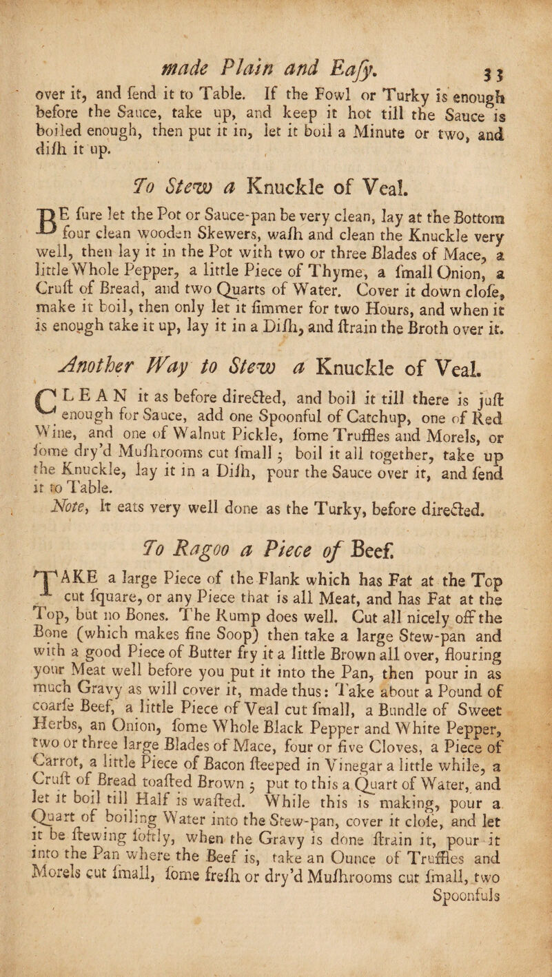 over if, and (end it to Table. If the Fowl or Turky is enough before the Sauce, take up, and keep it hot till the Sauce is boiled enough, then put it in, let it boil a Minute or two, and di/h it up. To Stew a Knuckle of Veal. T> E fure let the Pot or Sauce-pan be very clean, lay at the Bottom four dean wooden Skewers, walh and clean the Knuckle very well, then lay it in the Pot with two or three Blades of Mace, a little Whole Pepper, a little Piece of Thyme, a fmall Qnion, a Cruft of Bread, and two Quarts of Water. Cover it down dole, make it boil, then only let it fimmer for two Hours, and when it is enough take it up, lay it in a Dilh, and ftrain the Broth over it. Another Way to Stew a Knuckle of Veal. PLEAN it as before direded, and boil it till there is juft ^ enough for Sauce, add one Spoonful of Catchup, one of Red Wine, and one of Walnut Pickle, fome Truffles and Morels, or iome dry’d Mufhrooms cut fmall 5 boil it all together, take up the Knuckle, lay it in a Difh, pour the Sauce over it, and fend it to 1 able. Note, It eats very well done as the Turky, before direded. To Ragoo a Piece of Beef. rPAKE a large Piece of the Flank which has Fat at the Top f cut fquare, or any Piece that is all Meat, and has Fat at the Fop, but no Bones. The Rump does well. Cut all nicely off the Bone (which makes line Soop) then take a large Stew-pan and with a good Piece of Butter fry it a little Brown all over, flouring your Meat well before you put it into the Pan, then pour in as much Gravy as will cover it, made thus: Take about a Pound of coarle Beef, a little Piece of Veal cut fmall, a Bundle of Sweet Herbs, an Onion, fome Whole Black Pepper and White Pepper, two or three large Blades oi Mace, four or five Cloves, a Piece of parrot, a little Piece of Bacon fteeped in Vinegar a little while, a Cruit of Bread toafted Brown 5 put to this a Quart of Water, and let it boil till Half is wafted. While this is making, pour a Quartpff boiling VVater into the Stew-pan, cover it dole, and let it be ftewing foftly, when the Gravy is done ftrain it, pour It into the Pan where the Beef is, take an Ounce of Truffles and Morels cut fmall, fome freJfh or dry’d Mufhrooms cut fmall, two Spoonfuls