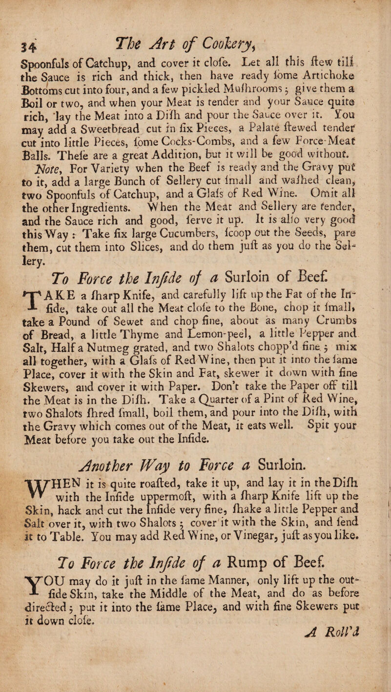 Spoonfuls of Catchup, and cover it clofe. Let all this ftew till the Sauce is rich and thick, then have ready lome Artichoke Bottoms cut into four, and a few pickled Mdhrooms 5 give them a Boil or two, and when your Meat is tender and your Sauce quite rich, 'lay the Meat into a Dffh and pour the Sauce over it. you may add a Sweetbread cut in fix Pieces, a Palate ftewed tended cut into little Pieces, lome Cocks-Combs, and a few Force-Meat Balls. Thele are a great Addition, but it will be good without. Notey For Variety when the Beef is ready and the Gravy put to it, add a large Bunch of Sellery cut imall and waihed clean, two Spoonfuls of Catchup, and a Glals of Red Wine. Omit all the other Ingredients. When the Meat and Sellery are fender, and the Sauce rich and good, ferve it up. It is alio very good this Way : Take fix large Cucumbers, Icoop out the Seeds, pare them, cut them into Slices, and do them juft as you do the Sel¬ lery. To Force the Infide of a Surloin of Beef. TAKE a /harp Knife, and carefully lift up the Fat of the Inr fide, take out all the Meat clofe to the Bone, chop it Imall, take a Pound of Sewet and chop fine, about as many Crumbs of Bread, a little Thyme and Lemon-peel, a little Pepper and Salt, Half a Nutmeg grated, and two Shalots chopp’d fine. 5 mix all together, with a Glafs of Red Wine, then put it into the lame Place, cover it with the Skin and Fat, skewer it down with fine Skewers, and cover it with Paper. Don’t take the Paper off till the Meat is in the Difh. Take a Quarter of a Pint of Red Wine, two Shalots fhred fmall, boil them, and pour into the Dilh, with the Gravy which comes out of the Meat, it eats well. Spit your Meat before you take out the Infide. Another JVay to Force a Surloin. WHEN it is quite roafted, take it up, and lay it in theDi/h with the Infide uppermoft, with a /harp Knife lift up the Skin, hack and cut the Infide very fine, /hake a little Pepper and Salt over it, with two Shalots; cover it with the Skin, and fend it to Table. You may add Red Wine, or Vinegar, juft as you like. To Force the Infide of a Rump of Beef. YOU may do it juft in the fame Manner, only lift up the out- fide Skin, take the Middle of the Meat, and do as before directed 5 put it into the lame Place, and with fine Skewers put it down dole. A Roll'd