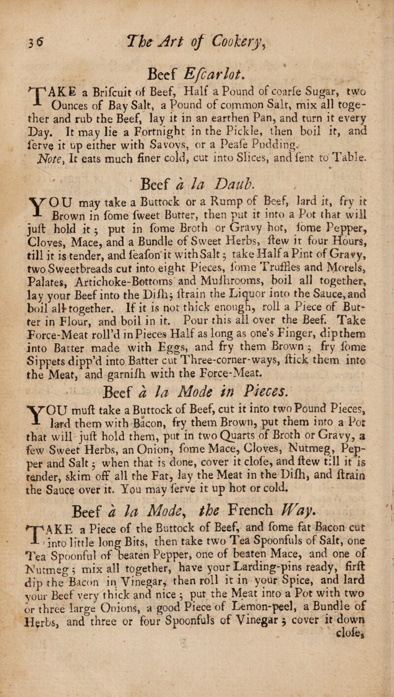 Beef Efcarlot. ^'PAKE a Brifcuit of Beef, Half a Pound ofcoarfe Sugar, two Ounces of Bay Salt, a Pound of common Salt, mix all toge¬ ther and rub the Beef, lay it in an earthen Pan, and turn it every Day. It may lie a Fortnight in the Pickle, then boil it, and ferve it up either with Savoys, or a Peafe Pudding. Notei It eats much finer cold, cut into Slices, and lent to Table. Y Beef a la Daub. O U may take a Buttock or a Rump of Beef, lard it, fry it Brown in fome fweet Butter, then put it into a Pot that will juft hold it ♦ put in fome Broth or Gravy hot, lome Pepper, Cloves, Mace, and a Bundle of Sweet Herbs, flew it four Hours, till it is tender, and leafon it with Salt 5 take Haifa Pint of Gravy, two Sweetbreads cut into eight Pieces, lome Truffles and Morels, Palates, Artichoke-Bottoms and Mulhrcoms, boil all together, lay your Beef into the Difhj ftrain the Liquor into the Sauce, and boil all together. If it is not thick enough, roll a Piece of But¬ ter in Flour, and boil in it. Pour this all over the Beet. Take Force-Meat roll’d in Pieces Half as long as one’s Finger, dip them into Batter made with Eggs, and fry them Brown-5 fry lome Sippets dipp’d into Batter cut Three-corner-ways, ftick them into the Meat, and garnilh with the Force-Meat. Beef a la Mode in Pieces. OU muft take a Buttock of Beef, cut it into two Pound Pieces, lard them with Bacon, fry them Brown, put them info a Pot that will juft hold them, put in two Quarts of Broth or Gravy, a few Sweet Herbs, an Onion, fome Mace, Cloves, Nutmeg, Pep¬ per and Salt 5 when that is done, cover it dole, and ftew till it is tender, skim off all the Fat, lay the Meat in the Difh, and ftrain the Sauce over it. You may lerve it up hot or cold. Beef a la Mode, the French Way. T AKE a Piece of the Buttock of Beef, and fome fat Bacon cut > into little long Bits, then take two Tea Spoonfuls of Salt, one Tea Spoonful of beaten Pepper, one of beaten Mace, and one of Nutmeg 5 mix all together, have your Larding-pins ready, firft dip the Bacon in Vinegar, then roll it in your Spice, and lard your Beef very thick and nice 5 put the Meat into a Pot with two or three large Onions, a good Piece of Lemon-peel, a Bundle of Herbs, and three or four Spoonfuls of Vinegar j cover it down cloles Y