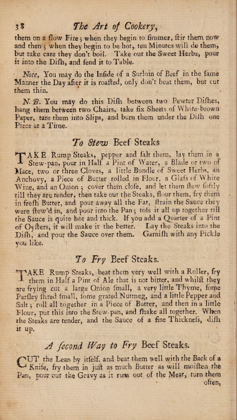 I 3? The Art of Cookery, 0 them on a flow Fire; when they begin to firnmer, flir them now and then 5 when they begin to be hot, ten Minutes will do them, but take care they don’t boil. Take out the Sweet Herbs, pour it into the Di/h, and fend it to Table. ’ Note> You may do the Infide of a Surloin of Beef in the fame Manner the Day after it is roafted, only don’t beat them, but cut them thin. N. B. You may do this Di/h between two Pewter Difhes, hang them between two Chairs, take fix Sheets of White-brown Paper, tare them into Slips, and burn them under the Diih one Piece at a Time. ’ 1 ' ■ . ' To Stew Beef Steaks TAKE Rump Steaks, pepper and fait them, lay them in a Stew-pan, pour in Half a Pint of Water, a Blade or two of Mace, two or three Cloves, a little Bundle of Sweet Herbs, an Anchovy, a Piece of Butter rolled in Flour, a Glals of.White Wine, and an Onion 5 cover them dole, and let them flew foftly till they are tender, then take our the Steaks, flour them, fry them in frefh Butter, and pour away all the Fat, flrain the Sauce they were flew’d in, and pour into the Pan- tols it all up Together till the Sauce is quite hot and thick. If you add a Quarter of a Pint of Cyders, it will make it the better. Lay the Steaks into the Difli, and pour the Sauce over them. Garnifh with any Pickle vou like. I j 7o Fry BeefSteaks. '^pAKE Rump Steaks, beat them very well with a Roller, fry f them in Half a Pint of Ale that is not bitter, and whilfl they are frying cut a large Onion {'mall, a very little Thyme, fome Parfley fhred fmall, iome grated Nutmeg, and a little Pepper and Salt j roll all together in a Piece of Butter, and then in a little Flour- put this into the Stew-pan, and /hake all together. When the Steaks are tender, and the Sauce of a fine Thicknefs, di/h it up. A fecond Way to Fry Beef Steaks. CUT the Lean by it felt and beat them well with the Back of a Knife, fry them in juft as much Butter as will moiften the Pan, pour out the Gravy as it runs out of the Meat, turn them * often,