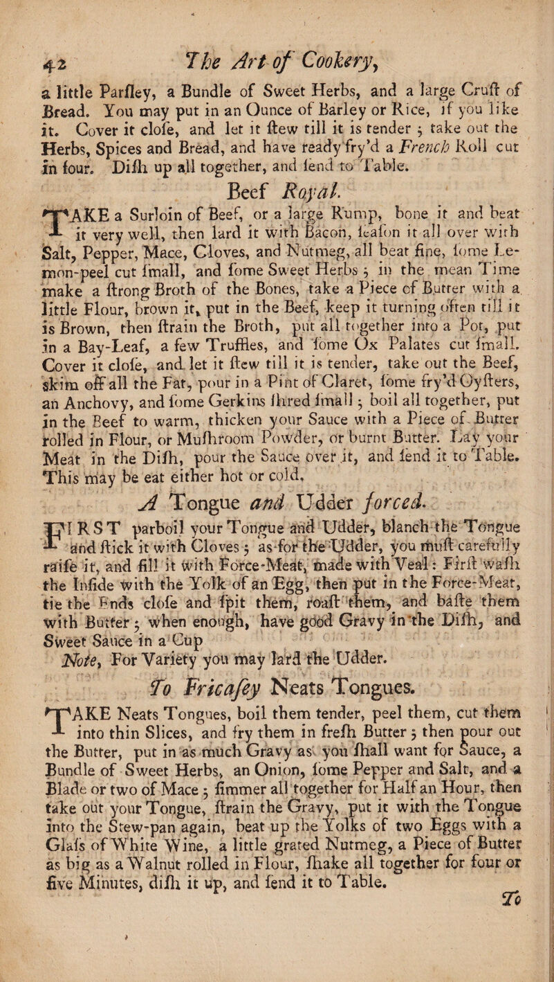 a little Parfley, a Bundle of Sweet Herbs, and a large Cruft of Bread. You may put in an Ounce of Barley or Rice, if you like it. Cover it dole, and let it ftew till it is tender $ take out the Herbs, Spices and Bread, and have ready fryki a French Roll cur in four. Difh up all together, and lend to Table. Beef Royal. TAKE a Surloin of Beef, or a large Rump, bone it and beat it very well, then lard it with bacon, ieafon it all over wirh Salt, Pepper, Mace, Cloves, and Nutmeg, all beat fine, lome Le¬ mon-peel cut final!, and fome Sweet Herbs} in the mean Time make a ftrong Broth of the Bones, take a Piece of Butter with a little Flour, brown it* put in the Beef, keep it turning often till it is Brown, then ftrain the Broth, put all together into a Pot, put in a Bay-Leaf, a few Truffles, and lome Ox Palates cut final!. Cover it dole, and. let it ftew till it is tender, take out the Beef, skim off all the Fat, pour in a Pint of Claret, lome fry’dOyfters, an Anchovy, and lome Gerkins Hired final!; boil all together, put in the Beef to warm, thicken your Sauce with a Piece of Butter rolled in Flour, or Mufhroom Powder, or burnt Butter. Lav your Meat in the Difh, pour the Sauce over .it, and lend it to Table. This may be eat either hot or cold, A Tongue and Udder forced. FI R S T parboil your Tongue and Udder, blanch the Tongue and ftick it with Cloves 5 as for the Udder, you mu ft carefully raife it, and fill it with Force-Meat, made with Veal: Firft walk the Infide With the Yolk of an Egg, then put in the Force-Meat, tie the Ends clofe and fpit them, roaft them, and bafte them with Butter 5 when enough, have good Gravy in*the Difh, and Sweet Sauce in a Cup For Variety you may lard the Udder. To Frtcafey Neats Tongues. TAKE Neats Tongues, boil them tender, peel them, cut them into thin Slices, and fry them in frefh Butter 5 then nour out the Butter, put in as much Gravy as you fhall want fqr Sauce, a Bundle of Sweet Herbs, an Onion, lome Pepper and Salt, and a Blade or two of Mace 5 fimmer all together for Plaif an Hour, then take out your Tongue, ftrain the Gravy, put it with the Tongue into the Stew-pan again, beat up the Yolks of two Eggs with a Glafs of White Wine, a little grated Nutmeg, a Piece of Butter as big as a Walnut rolled in Flour, fhake all together for four ox five Minutes, difh it up, and fend it to Table. To