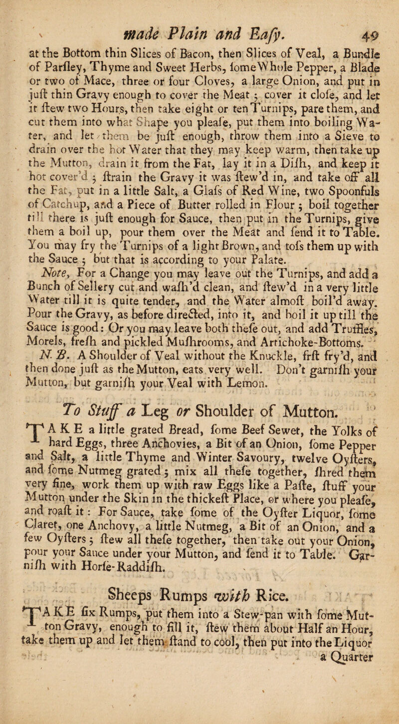 at trie Bottom thin Slices of Bacon, then Slices of Veal, a Bundle of Parfiey, Thyme and Sweet Herbs, lomeWhole Pepper, a Blade or two ot Mace, three or four Cloves, a large Onion, and put in juft thin Gravy enough to cover the Meat • cover it dole, and let it flew two Hours, then take eight or ten Turnips, pare them, and cut them into what Shape you pleafe, put them into boiling Wa¬ ter, and let/them be juft enough, throw them into a Sieve to drain over the hot Water that they may keep warm, then take up the Mutton, drain it from the Fat, lay it in a Difh, and keep it hot cover'd 3 ftrain the Gravy it was ftew’d in, and take off all the Fat, put in a little Salt, a Glafs of Red Wine, two Spoonfuls of Catchup, and a Piece of Butter rolled in Flour ; boil together fill there is juft enough for Sauce, then put in the Turnips, give ‘Hem a boil up, pour them over the Meat and fend it to Table* You may fry the Turnips of a light Brown, and tofs them up with the Sauce 5 but that is according to your Palate. Note, For a Change you may leave out the Turnips, and add 3 Bunch of Sellery cut and wafh’d clean, and ftew’d in a very little Mater till it is quite tender, and the Water almoft boil’d away. Pour the Gravy, as before dire&ed, into it, and boil it up till the Sauce is good: Or you may leave both thefe out, and add Trudies, Morels, fre/h and pickled Mufhrooms, and Artichoke-Bottoms, N 22. A Shoulder of Veal without the Knuckle, frft fry’d, and then done juft as the Mutton, eats very well. Don’t garnifh your Mutton, but garnifh your Veal with Lemon. To Stuff a Leg or Shoulder of Mutton. T A K E a little grated Bread, fome Beef Sewet, the Yolks of A hard Eggs, three Anchovies, a Bit of an Onion, fome Pepper and Salt, a little Thyme and Winter Savoury, twelve Oyfters, and fome Nutmeg grated 5 mix all thefe together, fhred theft* very fine, work them up with raw Eggs like a Pafte, fluff your Mutton under the Skin in the thickeft Place, or where you pleafe, and roaft it: For Sauce, take fome of the Oyfter Liquor, fome Claret, one Anchovy, a little Nutmeg, a Bit of an Onion, and a few Oyfters 5 flew all thefe together, then take out your Onion, pour your Sauce under your Mutton, and fend it to Table. Gar¬ nifh with Horfe-Raddifh. Sheeps Rumps ^joith Rice. *TpA ICE fix Rumps, put them into a Stew-pan with fome Mut¬ ton Gravy, enough to fill it, flew them about Half an Hour, take them up and let them ftand to cool, then put into the Liquor a Quarter