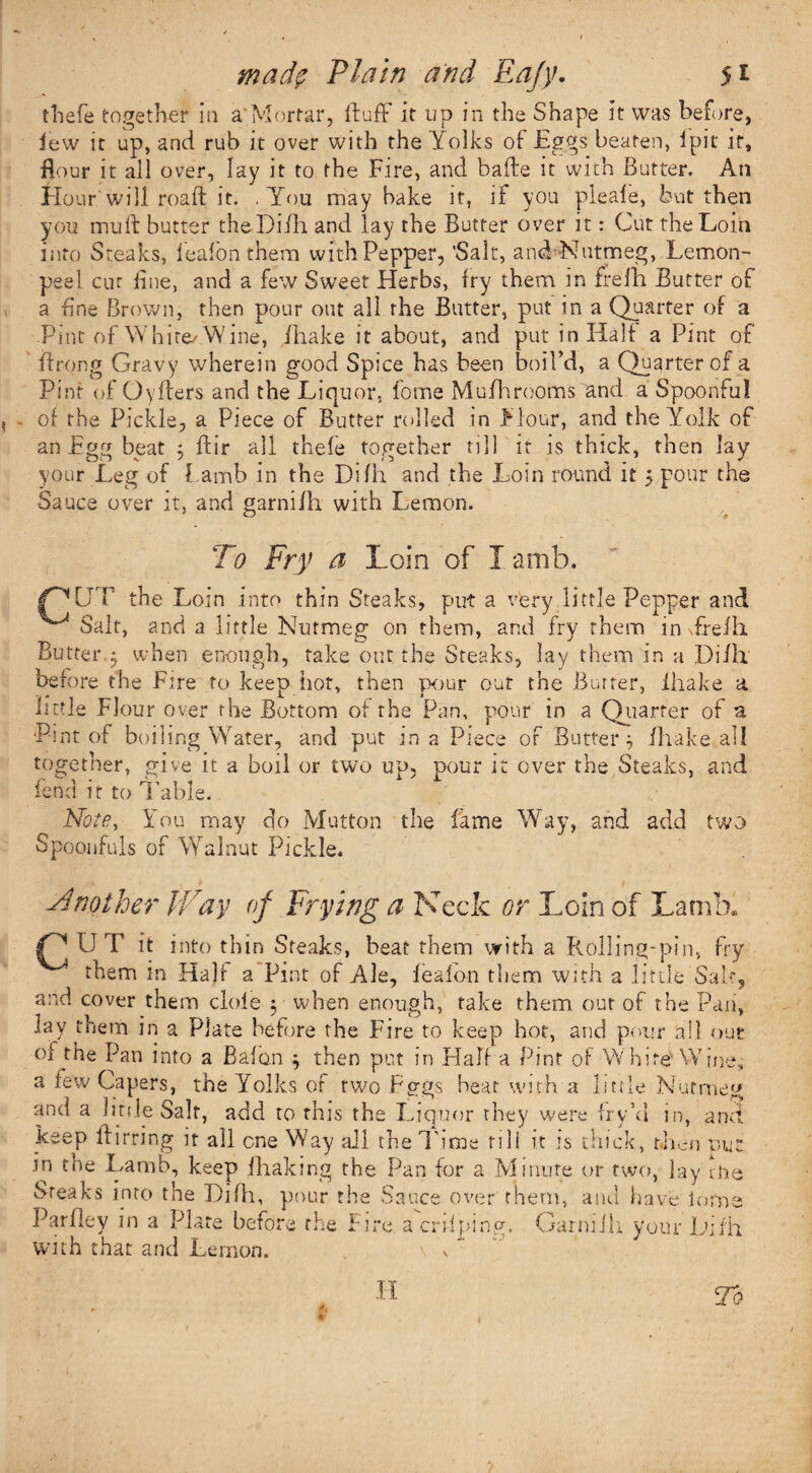 thefe together in a Mortar, fluff it up in the Shape it was before, lew it up, and rub it over with the Yolks of Eggs beaten, 1 pit it, flour it all over, lay it to the Fire, arid bade it with Butter. An Hour will roaft it. .You may bake it, if you pleafe, but then you mull butter theDiih and lay the Butter over it: Cut the Loin into Steaks, feafon them with Pepper, 'Salt, and Nutmeg, Lemon- peel cur line, and a few Sweet Herbs, try them in frelh Butter of a fine Brown, then pour out all the Butter, put in a Quarter of a Pint of White-Wine, /hake it about, and put in Half a Pint of flrong Gravy wherein good Spice has been boil’d, a Quarter of a Pint of Oyfters and the Liquor, fome Mufhrooms and a Spoonful of the Pickle, a Piece of Butter rolled in Flour, and the Yolk of an Egg beat 3 ffir all thefe together nil it is thick, then lay your Leg of l amb in the Difh and the Loin round it 5 pour the Sauce over it, and garni/h with Lemon. To Fry a Loin of Iamb, OUT the Loin into thin Steaks, put a very little Pepper and ^ Salt, and a little Nutmeg on them, and fry them in Trefh Butter.5 when enough, take out the Steaks, lay them in a Difh before the Eire to keep hot, then pour out the Butter, ihake a little Flour over the Bottom of the Pan, pour in a Quarter of a Pint of boiling Water, and put in a Piece of Buttery (hake ail together, give it a boil or two up, pour it over the Steaks, and fend it to Table. Note, You may do Mutton the fame Way, and add two Spoonfuls of Walnut Pickle. Another IT ay of Frying a Neck or Loin of Lamb. n u t it into thin Steaks, beat them with a Rolling-pin, fry 4 them in Half a Pint of Ale, feafon them with a little Salt, and cover them dole y when enough, take them out of the Pan, lay them in a Plate before the Fire to keep hot, and pour all out oi the Pan into a Bafon } then put in Half a Pint of White' Wine, a few Capers, the Yolks of two FTgs heat with a little Nutmeg and a hole Salt, add to this the Liquor they were fry’d in, and keep Birring it all one Way all the Time till it is thick, then put m the Lamb, keep fhaking the Pan for a Minute or two, lay trie Steaks into the Difh, pour the Sauce over them, and have iorne Par fie y in a Plate before the Fire a crhping. Garniih your Difh with that and Lemon. \