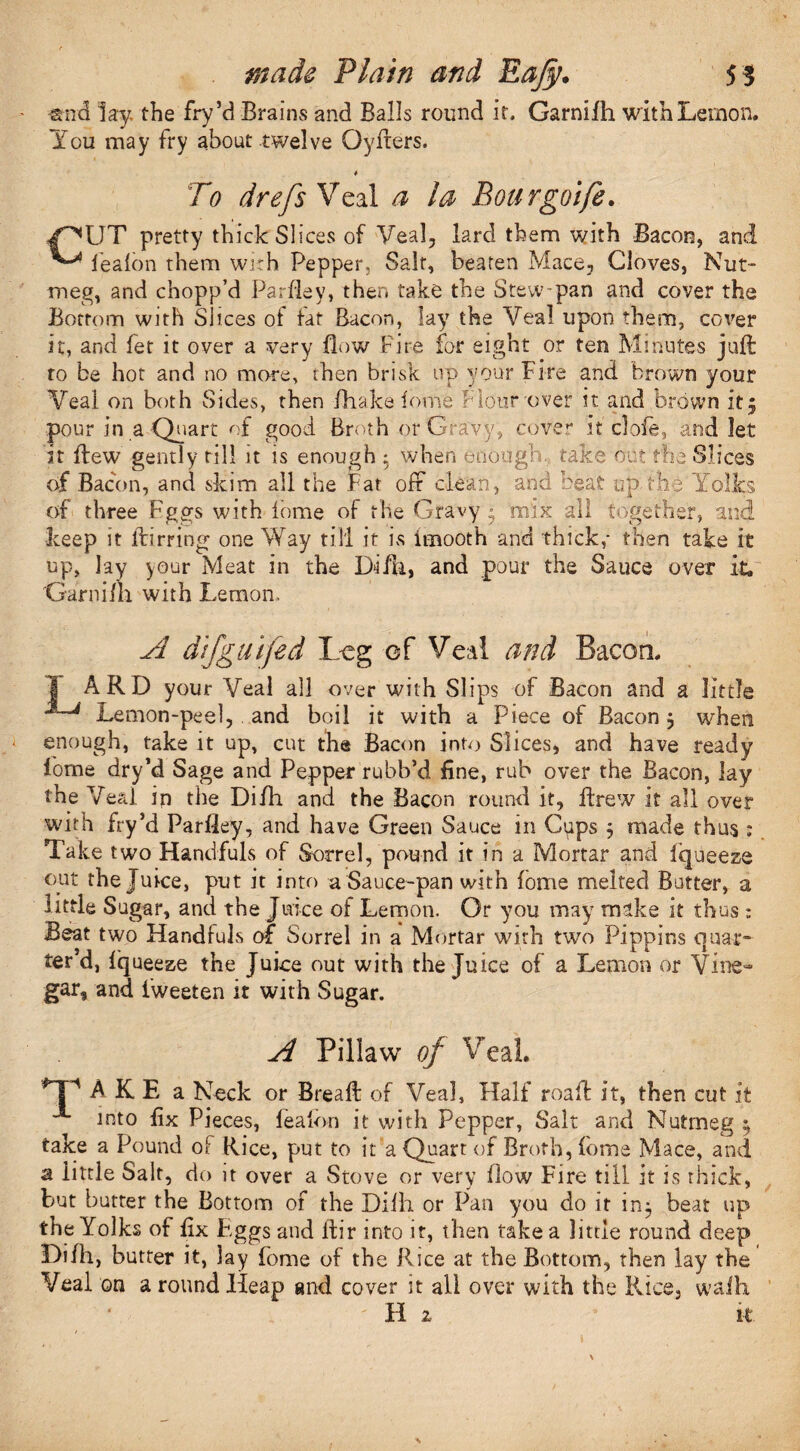 •end lay. the fry’d Brains and Balls round it. Garnifh with Lemon. You may fry about twelve Oyfters. * To drefs Veal a la Bourgoife. /^UT pretty thick Slices of Veal, lard them with Bacon, and ^ lealon them with Pepper, Salt, beaten Mace, Cloves, Nut¬ meg, and chopp’d Parfley, then take the Stew pan and cover the Bottom with Slices ol taf Bacon, lay the Veal upon them, cover it, and fet it over a very flow Fire for eight or ten Minutes juft ro be hot and no more, then brisk up your Fire and brown your Veal on both Sides, then fhake fome Flour over it and brown it5 pour in a Quart of good Broth or Gravy, cover it clofe, and let it flew gently till it is enough : when enough, take out the Slices of Bacon, and skim all the Fat off clean, and beat up the Yolks of three Fggs with fome of the Gravy • mix all together, and keep it ftirring one Way till it is imooth and thick,- then take it up, lay your Meat in the I>ifh, and pour the Sauce over it, Garnifh with Lemon. A difguifed Leg of Veal and Bacon. 1 ARD your Veal all over with Slips of Bacon and a little  J Lemon-peel, and boil it with a piece of Bacon 5 when enough, take it up, cut the Bacon into Slices, and have ready fome dry’d Sage and Pepper rubb’d fine, rub over the Bacon, lay the Veal ip the Difh and the Bacon round it, ftrew it all over with fry’d Parfley, and have Green Sauce in Cups 5 made thus ; Take two Handfuls of Sorrel, pound it in a Mortar and fqueeze out the Juice, put it into a Sauce-pan with fome melted Butter, a little Sugar, and the Juice of Lemon. Or you may make it thus : Beat two Handfuls of Sorrel in a Mortar with two Pippins quar¬ ter'd, Iqueeze the Juke out with the Juice of a Lemon or Vine¬ gar, and fweeten it with Sugar. A Piliaw of Veal A K E a Neck or Breaft of Veal, Half roaft it, then cut it into fix Pieces, lealon it with Pepper, Salt and Nutmeg $ take a Pound of Rice, put to it a Quart of Broth, fome Mace, and a little Salt, do it over a Stove or very flow Fire till it is thick, but butter the Bottom of the Dilh or Pan you do it in^ beat up the Yolks of fix Eggs and ftir into it, then take a little round deep Difh, butter it, lay fome of the Rice at the Bottom, then lay the Veal on a round Heap and cover it all over with the Rice, waih H 2 ' k